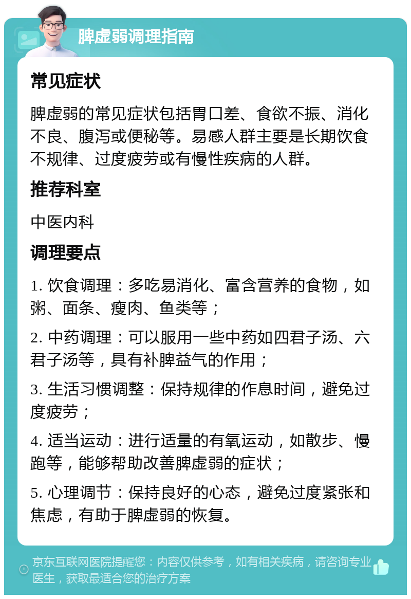 脾虚弱调理指南 常见症状 脾虚弱的常见症状包括胃口差、食欲不振、消化不良、腹泻或便秘等。易感人群主要是长期饮食不规律、过度疲劳或有慢性疾病的人群。 推荐科室 中医内科 调理要点 1. 饮食调理：多吃易消化、富含营养的食物，如粥、面条、瘦肉、鱼类等； 2. 中药调理：可以服用一些中药如四君子汤、六君子汤等，具有补脾益气的作用； 3. 生活习惯调整：保持规律的作息时间，避免过度疲劳； 4. 适当运动：进行适量的有氧运动，如散步、慢跑等，能够帮助改善脾虚弱的症状； 5. 心理调节：保持良好的心态，避免过度紧张和焦虑，有助于脾虚弱的恢复。