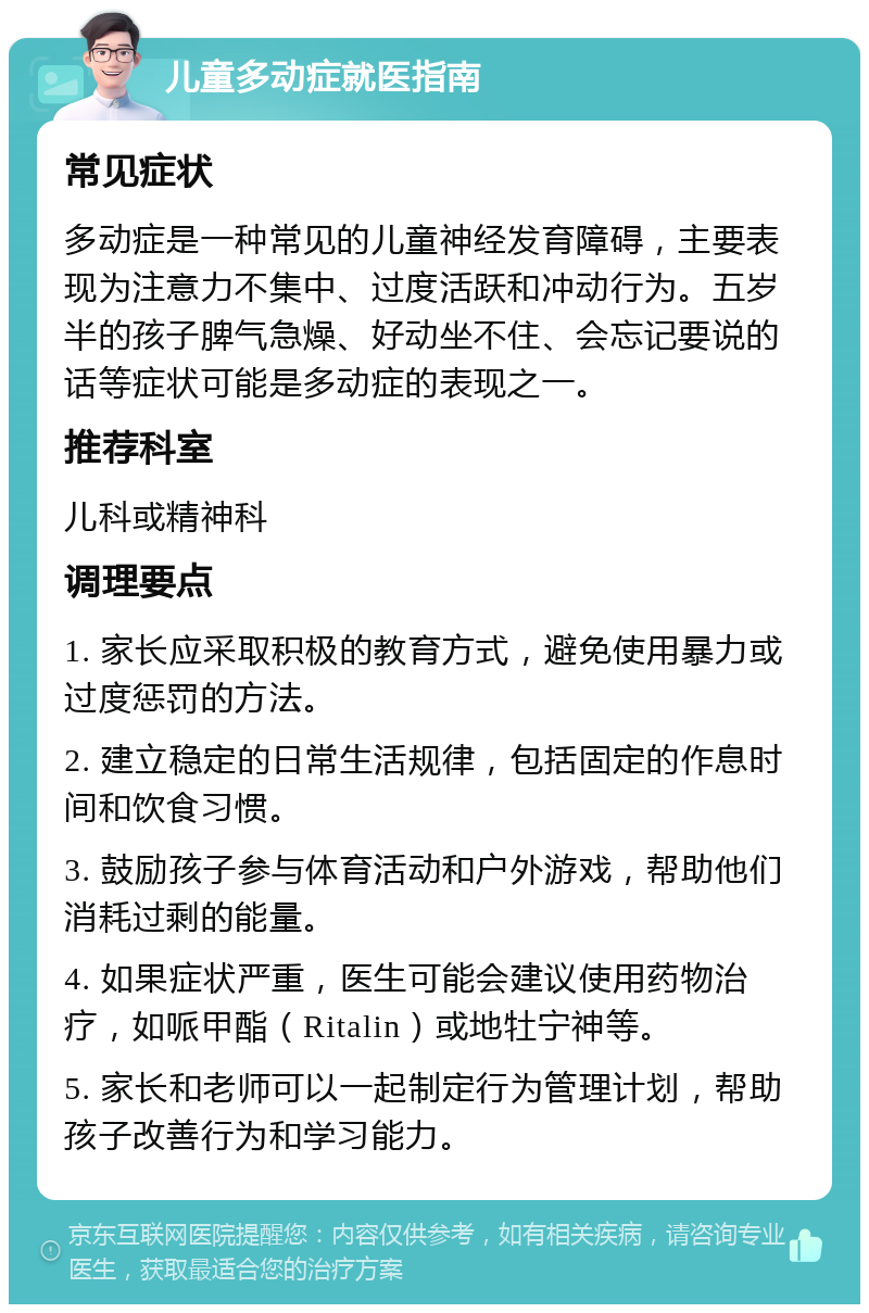 儿童多动症就医指南 常见症状 多动症是一种常见的儿童神经发育障碍，主要表现为注意力不集中、过度活跃和冲动行为。五岁半的孩子脾气急燥、好动坐不住、会忘记要说的话等症状可能是多动症的表现之一。 推荐科室 儿科或精神科 调理要点 1. 家长应采取积极的教育方式，避免使用暴力或过度惩罚的方法。 2. 建立稳定的日常生活规律，包括固定的作息时间和饮食习惯。 3. 鼓励孩子参与体育活动和户外游戏，帮助他们消耗过剩的能量。 4. 如果症状严重，医生可能会建议使用药物治疗，如哌甲酯（Ritalin）或地牡宁神等。 5. 家长和老师可以一起制定行为管理计划，帮助孩子改善行为和学习能力。