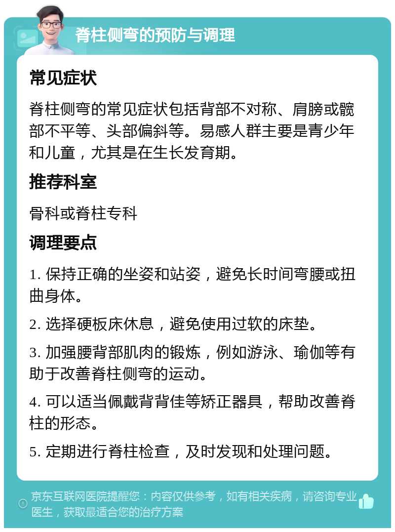 脊柱侧弯的预防与调理 常见症状 脊柱侧弯的常见症状包括背部不对称、肩膀或髋部不平等、头部偏斜等。易感人群主要是青少年和儿童，尤其是在生长发育期。 推荐科室 骨科或脊柱专科 调理要点 1. 保持正确的坐姿和站姿，避免长时间弯腰或扭曲身体。 2. 选择硬板床休息，避免使用过软的床垫。 3. 加强腰背部肌肉的锻炼，例如游泳、瑜伽等有助于改善脊柱侧弯的运动。 4. 可以适当佩戴背背佳等矫正器具，帮助改善脊柱的形态。 5. 定期进行脊柱检查，及时发现和处理问题。