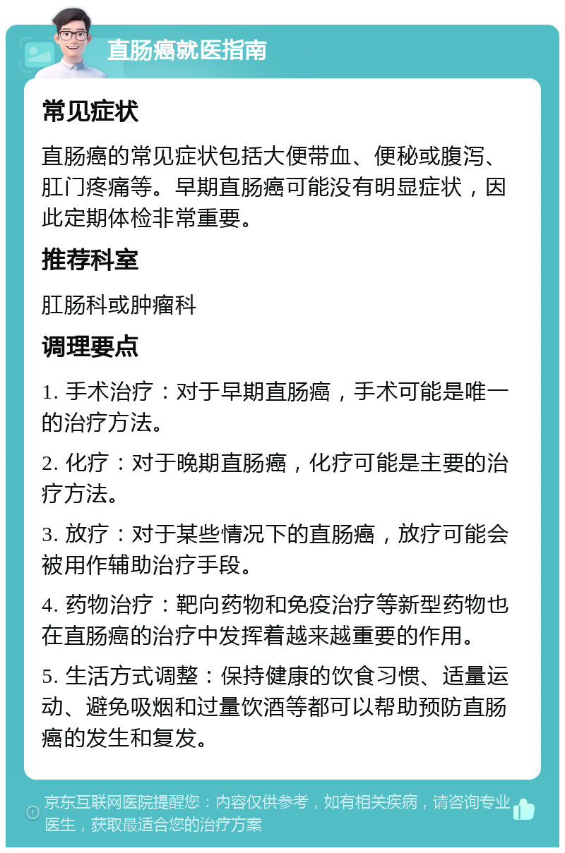 直肠癌就医指南 常见症状 直肠癌的常见症状包括大便带血、便秘或腹泻、肛门疼痛等。早期直肠癌可能没有明显症状，因此定期体检非常重要。 推荐科室 肛肠科或肿瘤科 调理要点 1. 手术治疗：对于早期直肠癌，手术可能是唯一的治疗方法。 2. 化疗：对于晚期直肠癌，化疗可能是主要的治疗方法。 3. 放疗：对于某些情况下的直肠癌，放疗可能会被用作辅助治疗手段。 4. 药物治疗：靶向药物和免疫治疗等新型药物也在直肠癌的治疗中发挥着越来越重要的作用。 5. 生活方式调整：保持健康的饮食习惯、适量运动、避免吸烟和过量饮酒等都可以帮助预防直肠癌的发生和复发。