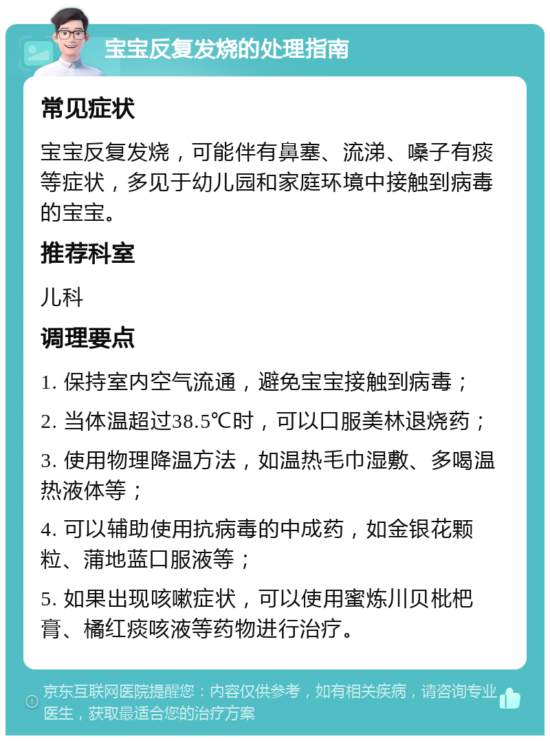 宝宝反复发烧的处理指南 常见症状 宝宝反复发烧，可能伴有鼻塞、流涕、嗓子有痰等症状，多见于幼儿园和家庭环境中接触到病毒的宝宝。 推荐科室 儿科 调理要点 1. 保持室内空气流通，避免宝宝接触到病毒； 2. 当体温超过38.5℃时，可以口服美林退烧药； 3. 使用物理降温方法，如温热毛巾湿敷、多喝温热液体等； 4. 可以辅助使用抗病毒的中成药，如金银花颗粒、蒲地蓝口服液等； 5. 如果出现咳嗽症状，可以使用蜜炼川贝枇杷膏、橘红痰咳液等药物进行治疗。