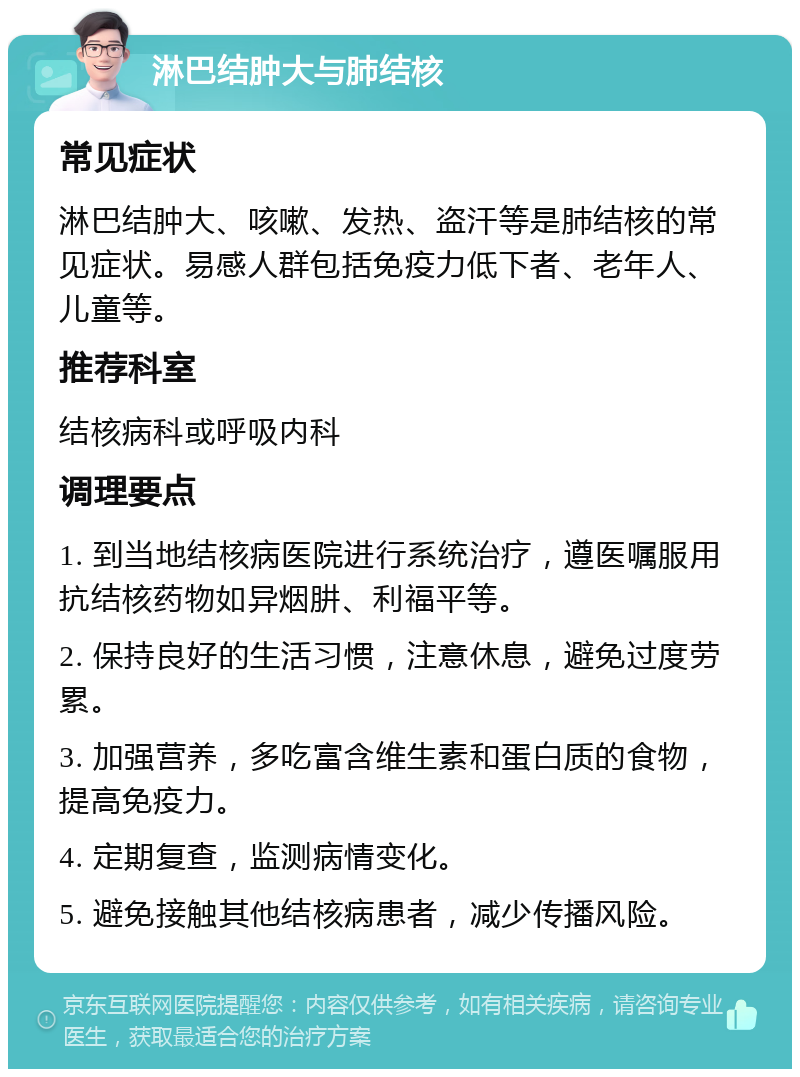 淋巴结肿大与肺结核 常见症状 淋巴结肿大、咳嗽、发热、盗汗等是肺结核的常见症状。易感人群包括免疫力低下者、老年人、儿童等。 推荐科室 结核病科或呼吸内科 调理要点 1. 到当地结核病医院进行系统治疗，遵医嘱服用抗结核药物如异烟肼、利福平等。 2. 保持良好的生活习惯，注意休息，避免过度劳累。 3. 加强营养，多吃富含维生素和蛋白质的食物，提高免疫力。 4. 定期复查，监测病情变化。 5. 避免接触其他结核病患者，减少传播风险。