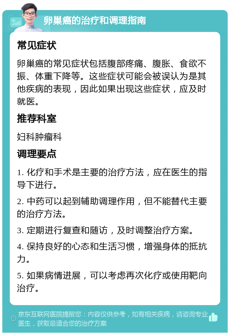 卵巢癌的治疗和调理指南 常见症状 卵巢癌的常见症状包括腹部疼痛、腹胀、食欲不振、体重下降等。这些症状可能会被误认为是其他疾病的表现，因此如果出现这些症状，应及时就医。 推荐科室 妇科肿瘤科 调理要点 1. 化疗和手术是主要的治疗方法，应在医生的指导下进行。 2. 中药可以起到辅助调理作用，但不能替代主要的治疗方法。 3. 定期进行复查和随访，及时调整治疗方案。 4. 保持良好的心态和生活习惯，增强身体的抵抗力。 5. 如果病情进展，可以考虑再次化疗或使用靶向治疗。