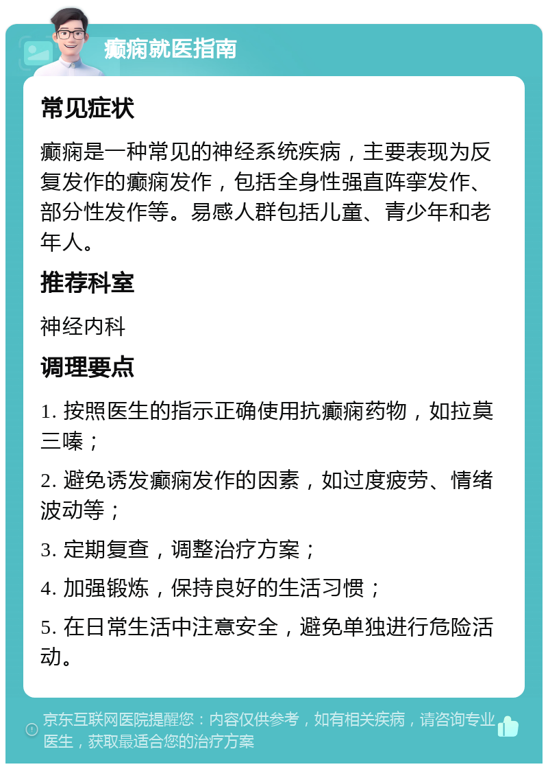 癫痫就医指南 常见症状 癫痫是一种常见的神经系统疾病，主要表现为反复发作的癫痫发作，包括全身性强直阵挛发作、部分性发作等。易感人群包括儿童、青少年和老年人。 推荐科室 神经内科 调理要点 1. 按照医生的指示正确使用抗癫痫药物，如拉莫三嗪； 2. 避免诱发癫痫发作的因素，如过度疲劳、情绪波动等； 3. 定期复查，调整治疗方案； 4. 加强锻炼，保持良好的生活习惯； 5. 在日常生活中注意安全，避免单独进行危险活动。