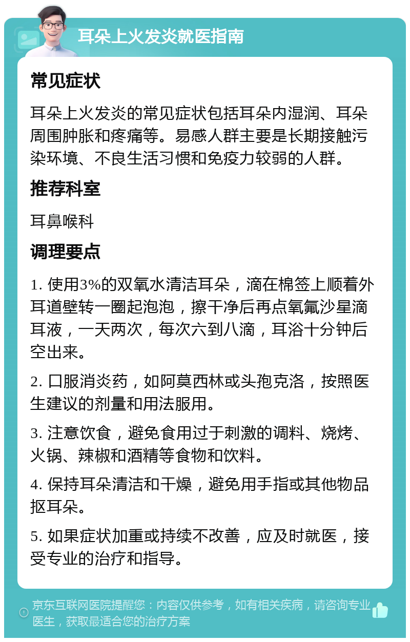 耳朵上火发炎就医指南 常见症状 耳朵上火发炎的常见症状包括耳朵内湿润、耳朵周围肿胀和疼痛等。易感人群主要是长期接触污染环境、不良生活习惯和免疫力较弱的人群。 推荐科室 耳鼻喉科 调理要点 1. 使用3%的双氧水清洁耳朵，滴在棉签上顺着外耳道壁转一圈起泡泡，擦干净后再点氧氟沙星滴耳液，一天两次，每次六到八滴，耳浴十分钟后空出来。 2. 口服消炎药，如阿莫西林或头孢克洛，按照医生建议的剂量和用法服用。 3. 注意饮食，避免食用过于刺激的调料、烧烤、火锅、辣椒和酒精等食物和饮料。 4. 保持耳朵清洁和干燥，避免用手指或其他物品抠耳朵。 5. 如果症状加重或持续不改善，应及时就医，接受专业的治疗和指导。