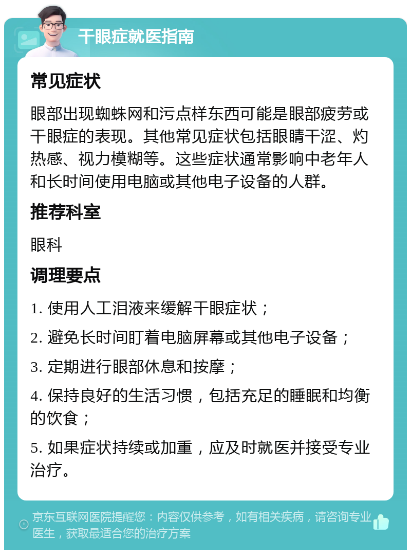 干眼症就医指南 常见症状 眼部出现蜘蛛网和污点样东西可能是眼部疲劳或干眼症的表现。其他常见症状包括眼睛干涩、灼热感、视力模糊等。这些症状通常影响中老年人和长时间使用电脑或其他电子设备的人群。 推荐科室 眼科 调理要点 1. 使用人工泪液来缓解干眼症状； 2. 避免长时间盯着电脑屏幕或其他电子设备； 3. 定期进行眼部休息和按摩； 4. 保持良好的生活习惯，包括充足的睡眠和均衡的饮食； 5. 如果症状持续或加重，应及时就医并接受专业治疗。