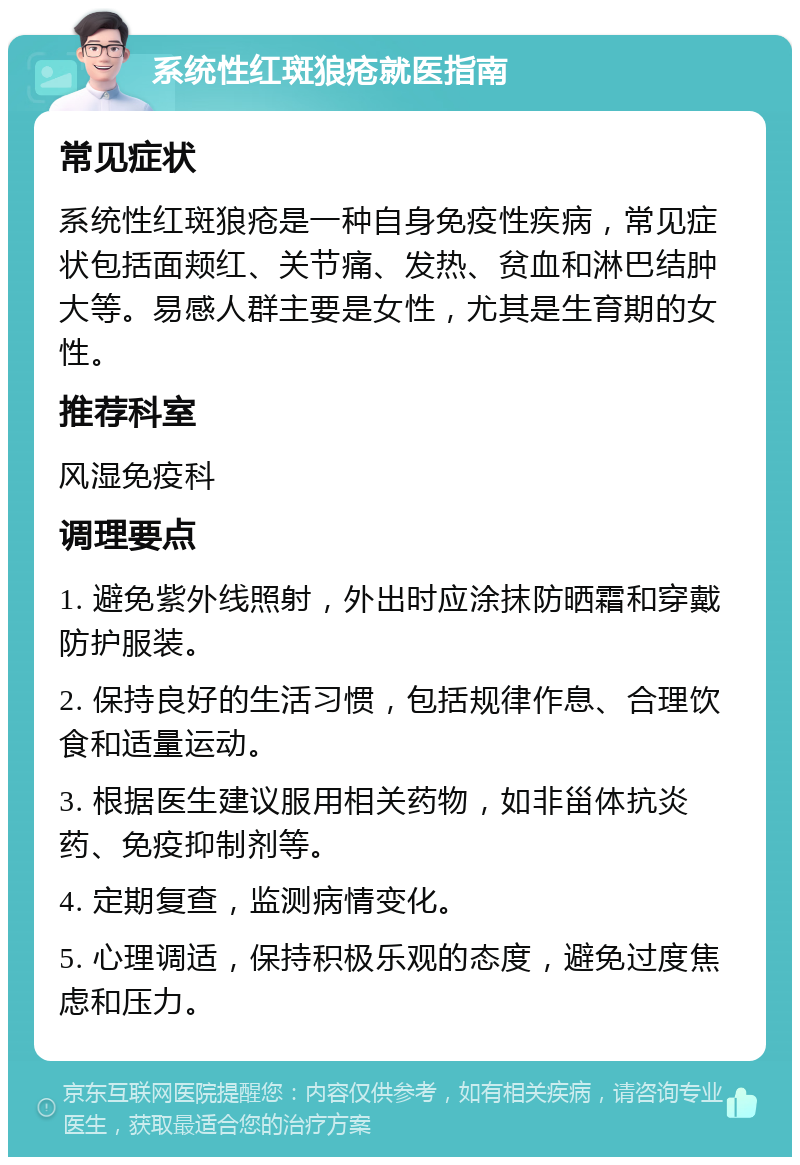 系统性红斑狼疮就医指南 常见症状 系统性红斑狼疮是一种自身免疫性疾病，常见症状包括面颊红、关节痛、发热、贫血和淋巴结肿大等。易感人群主要是女性，尤其是生育期的女性。 推荐科室 风湿免疫科 调理要点 1. 避免紫外线照射，外出时应涂抹防晒霜和穿戴防护服装。 2. 保持良好的生活习惯，包括规律作息、合理饮食和适量运动。 3. 根据医生建议服用相关药物，如非甾体抗炎药、免疫抑制剂等。 4. 定期复查，监测病情变化。 5. 心理调适，保持积极乐观的态度，避免过度焦虑和压力。