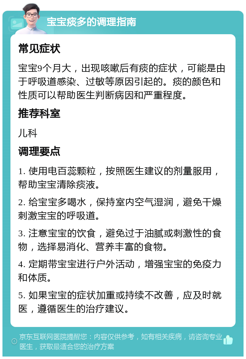 宝宝痰多的调理指南 常见症状 宝宝9个月大，出现咳嗽后有痰的症状，可能是由于呼吸道感染、过敏等原因引起的。痰的颜色和性质可以帮助医生判断病因和严重程度。 推荐科室 儿科 调理要点 1. 使用电百蕊颗粒，按照医生建议的剂量服用，帮助宝宝清除痰液。 2. 给宝宝多喝水，保持室内空气湿润，避免干燥刺激宝宝的呼吸道。 3. 注意宝宝的饮食，避免过于油腻或刺激性的食物，选择易消化、营养丰富的食物。 4. 定期带宝宝进行户外活动，增强宝宝的免疫力和体质。 5. 如果宝宝的症状加重或持续不改善，应及时就医，遵循医生的治疗建议。