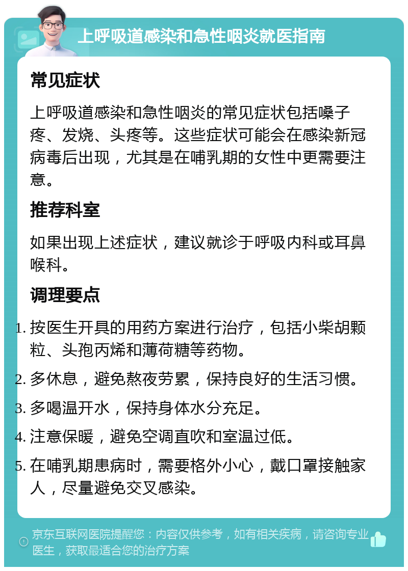 上呼吸道感染和急性咽炎就医指南 常见症状 上呼吸道感染和急性咽炎的常见症状包括嗓子疼、发烧、头疼等。这些症状可能会在感染新冠病毒后出现，尤其是在哺乳期的女性中更需要注意。 推荐科室 如果出现上述症状，建议就诊于呼吸内科或耳鼻喉科。 调理要点 按医生开具的用药方案进行治疗，包括小柴胡颗粒、头孢丙烯和薄荷糖等药物。 多休息，避免熬夜劳累，保持良好的生活习惯。 多喝温开水，保持身体水分充足。 注意保暖，避免空调直吹和室温过低。 在哺乳期患病时，需要格外小心，戴口罩接触家人，尽量避免交叉感染。