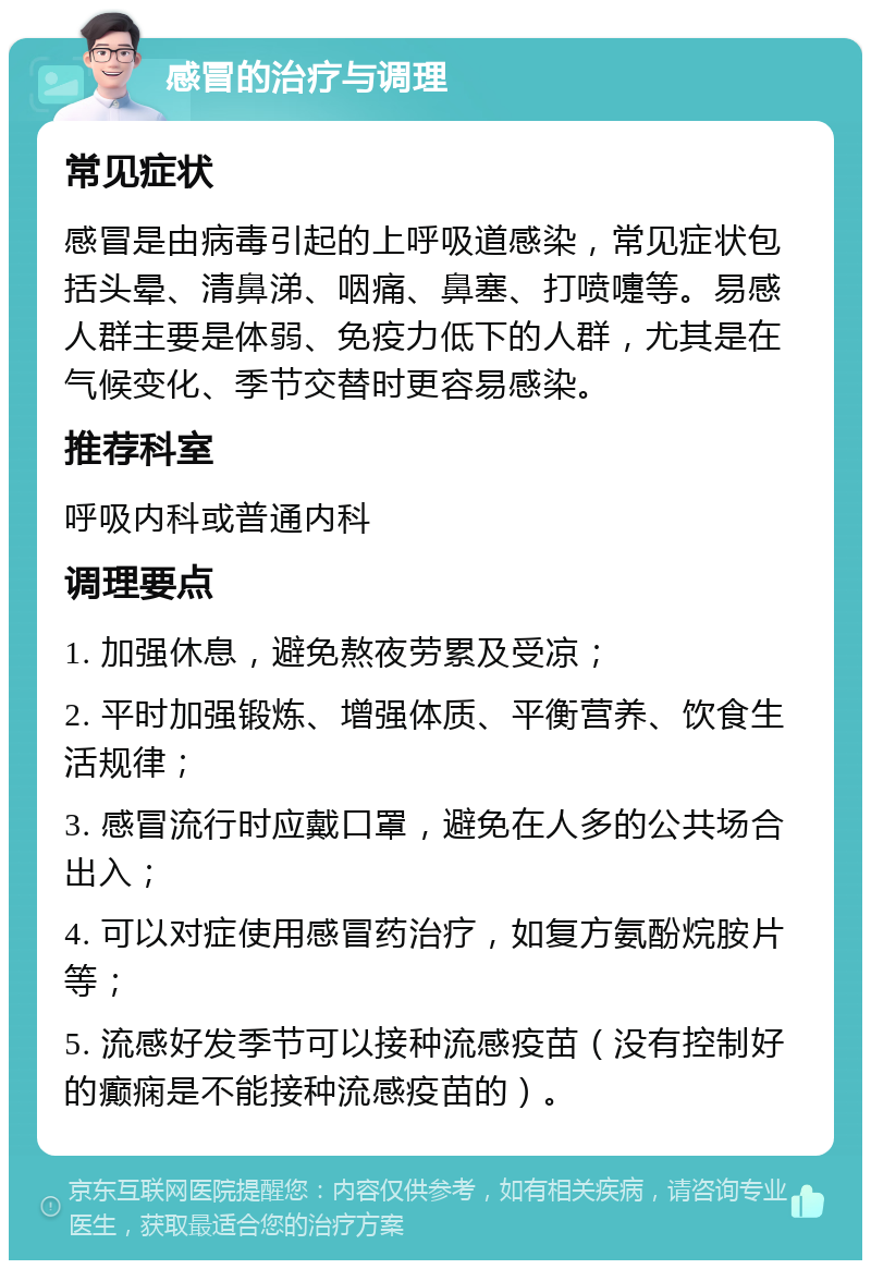 感冒的治疗与调理 常见症状 感冒是由病毒引起的上呼吸道感染，常见症状包括头晕、清鼻涕、咽痛、鼻塞、打喷嚏等。易感人群主要是体弱、免疫力低下的人群，尤其是在气候变化、季节交替时更容易感染。 推荐科室 呼吸内科或普通内科 调理要点 1. 加强休息，避免熬夜劳累及受凉； 2. 平时加强锻炼、增强体质、平衡营养、饮食生活规律； 3. 感冒流行时应戴口罩，避免在人多的公共场合出入； 4. 可以对症使用感冒药治疗，如复方氨酚烷胺片等； 5. 流感好发季节可以接种流感疫苗（没有控制好的癫痫是不能接种流感疫苗的）。