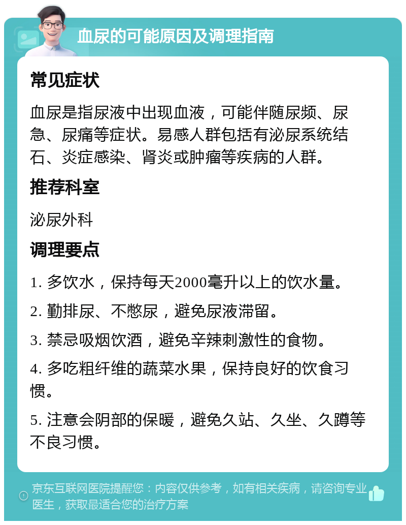 血尿的可能原因及调理指南 常见症状 血尿是指尿液中出现血液，可能伴随尿频、尿急、尿痛等症状。易感人群包括有泌尿系统结石、炎症感染、肾炎或肿瘤等疾病的人群。 推荐科室 泌尿外科 调理要点 1. 多饮水，保持每天2000毫升以上的饮水量。 2. 勤排尿、不憋尿，避免尿液滞留。 3. 禁忌吸烟饮酒，避免辛辣刺激性的食物。 4. 多吃粗纤维的蔬菜水果，保持良好的饮食习惯。 5. 注意会阴部的保暖，避免久站、久坐、久蹲等不良习惯。