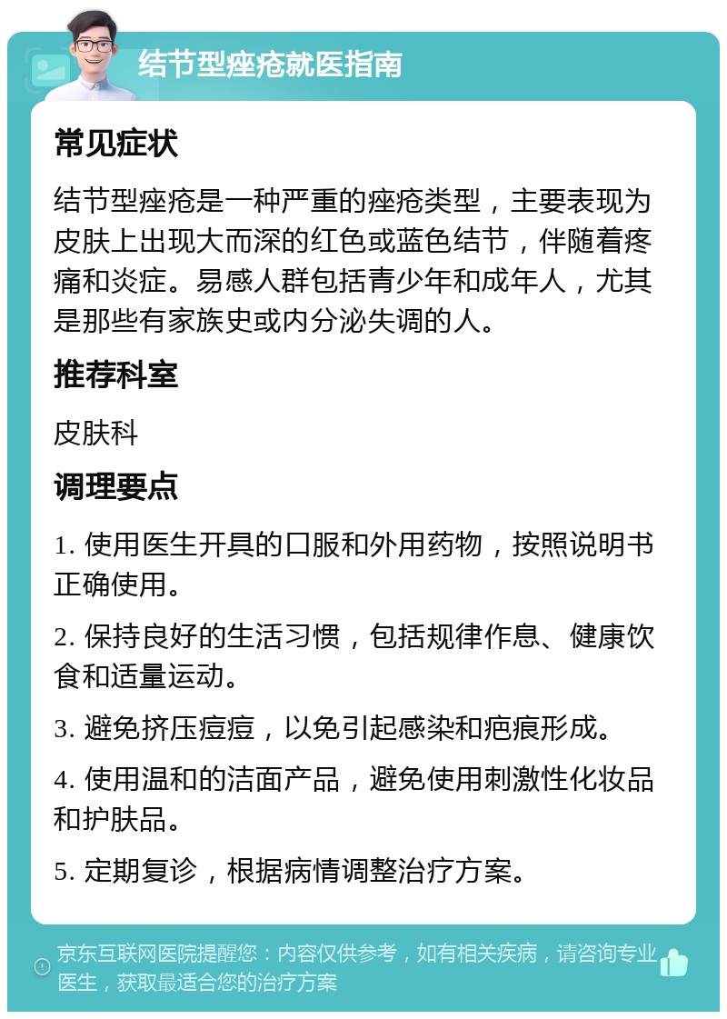 结节型痤疮就医指南 常见症状 结节型痤疮是一种严重的痤疮类型，主要表现为皮肤上出现大而深的红色或蓝色结节，伴随着疼痛和炎症。易感人群包括青少年和成年人，尤其是那些有家族史或内分泌失调的人。 推荐科室 皮肤科 调理要点 1. 使用医生开具的口服和外用药物，按照说明书正确使用。 2. 保持良好的生活习惯，包括规律作息、健康饮食和适量运动。 3. 避免挤压痘痘，以免引起感染和疤痕形成。 4. 使用温和的洁面产品，避免使用刺激性化妆品和护肤品。 5. 定期复诊，根据病情调整治疗方案。