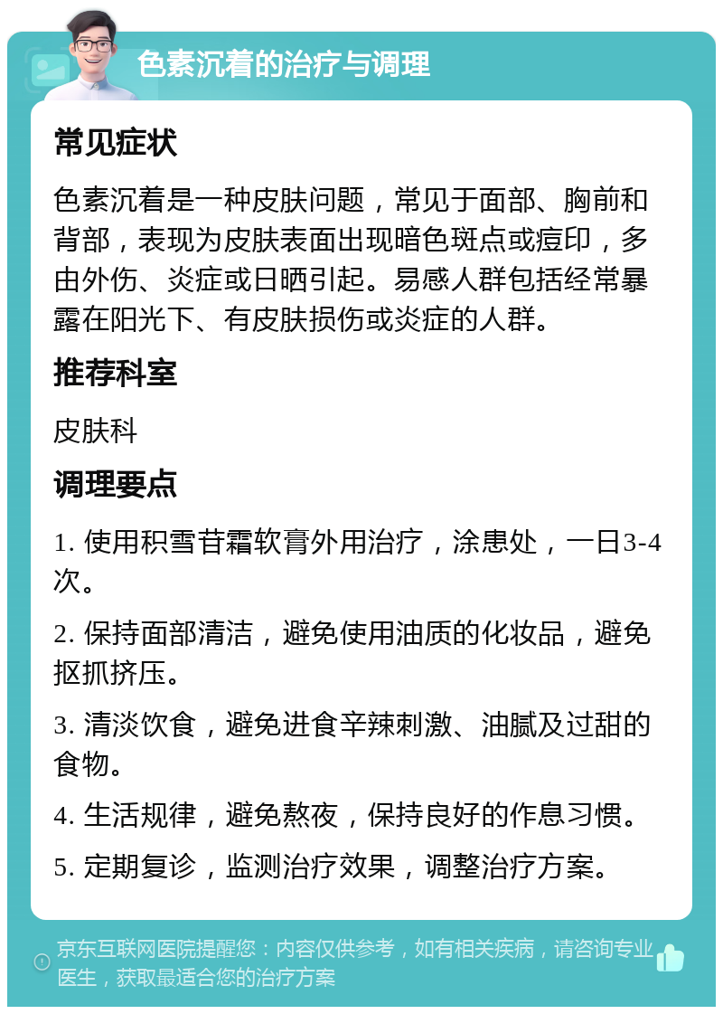 色素沉着的治疗与调理 常见症状 色素沉着是一种皮肤问题，常见于面部、胸前和背部，表现为皮肤表面出现暗色斑点或痘印，多由外伤、炎症或日晒引起。易感人群包括经常暴露在阳光下、有皮肤损伤或炎症的人群。 推荐科室 皮肤科 调理要点 1. 使用积雪苷霜软膏外用治疗，涂患处，一日3-4次。 2. 保持面部清洁，避免使用油质的化妆品，避免抠抓挤压。 3. 清淡饮食，避免进食辛辣刺激、油腻及过甜的食物。 4. 生活规律，避免熬夜，保持良好的作息习惯。 5. 定期复诊，监测治疗效果，调整治疗方案。