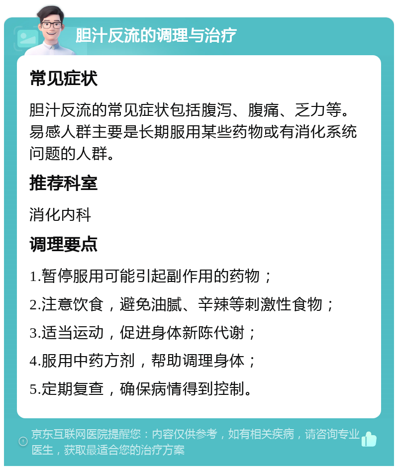 胆汁反流的调理与治疗 常见症状 胆汁反流的常见症状包括腹泻、腹痛、乏力等。易感人群主要是长期服用某些药物或有消化系统问题的人群。 推荐科室 消化内科 调理要点 1.暂停服用可能引起副作用的药物； 2.注意饮食，避免油腻、辛辣等刺激性食物； 3.适当运动，促进身体新陈代谢； 4.服用中药方剂，帮助调理身体； 5.定期复查，确保病情得到控制。