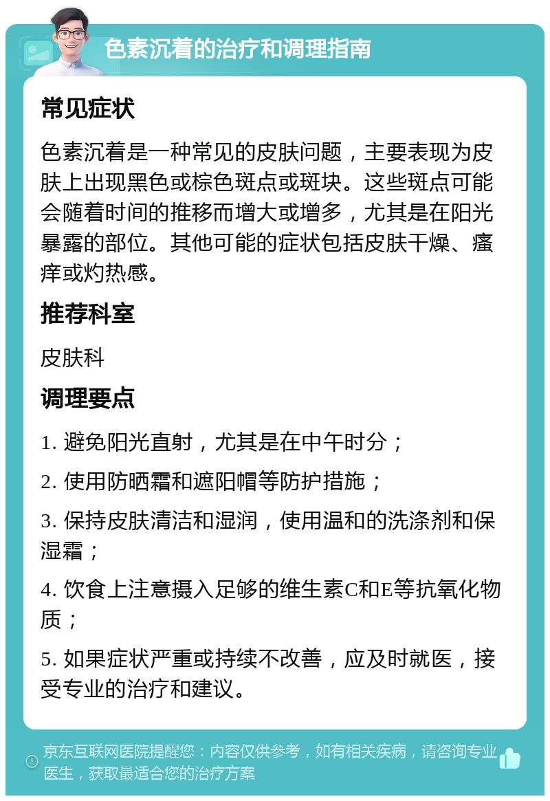 色素沉着的治疗和调理指南 常见症状 色素沉着是一种常见的皮肤问题，主要表现为皮肤上出现黑色或棕色斑点或斑块。这些斑点可能会随着时间的推移而增大或增多，尤其是在阳光暴露的部位。其他可能的症状包括皮肤干燥、瘙痒或灼热感。 推荐科室 皮肤科 调理要点 1. 避免阳光直射，尤其是在中午时分； 2. 使用防晒霜和遮阳帽等防护措施； 3. 保持皮肤清洁和湿润，使用温和的洗涤剂和保湿霜； 4. 饮食上注意摄入足够的维生素C和E等抗氧化物质； 5. 如果症状严重或持续不改善，应及时就医，接受专业的治疗和建议。