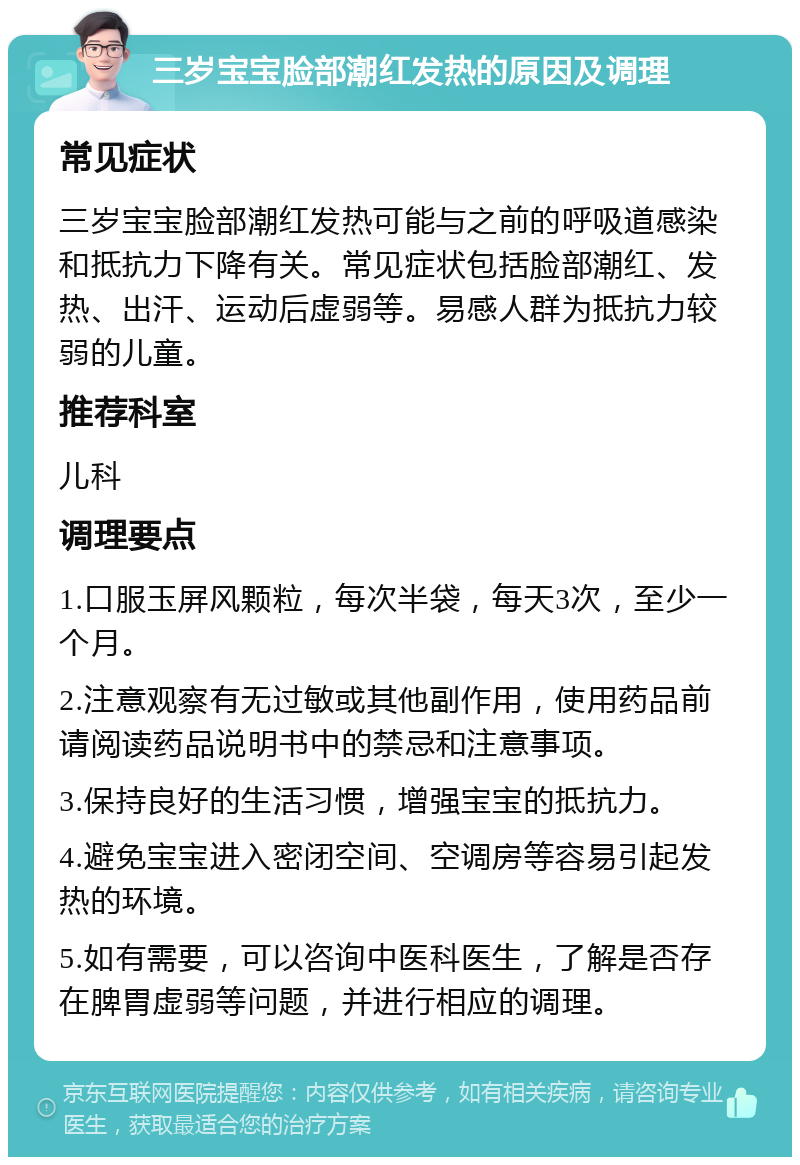 三岁宝宝脸部潮红发热的原因及调理 常见症状 三岁宝宝脸部潮红发热可能与之前的呼吸道感染和抵抗力下降有关。常见症状包括脸部潮红、发热、出汗、运动后虚弱等。易感人群为抵抗力较弱的儿童。 推荐科室 儿科 调理要点 1.口服玉屏风颗粒，每次半袋，每天3次，至少一个月。 2.注意观察有无过敏或其他副作用，使用药品前请阅读药品说明书中的禁忌和注意事项。 3.保持良好的生活习惯，增强宝宝的抵抗力。 4.避免宝宝进入密闭空间、空调房等容易引起发热的环境。 5.如有需要，可以咨询中医科医生，了解是否存在脾胃虚弱等问题，并进行相应的调理。