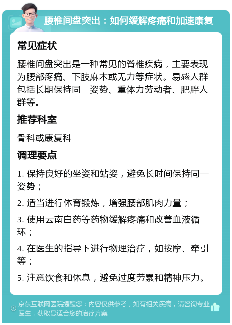 腰椎间盘突出：如何缓解疼痛和加速康复 常见症状 腰椎间盘突出是一种常见的脊椎疾病，主要表现为腰部疼痛、下肢麻木或无力等症状。易感人群包括长期保持同一姿势、重体力劳动者、肥胖人群等。 推荐科室 骨科或康复科 调理要点 1. 保持良好的坐姿和站姿，避免长时间保持同一姿势； 2. 适当进行体育锻炼，增强腰部肌肉力量； 3. 使用云南白药等药物缓解疼痛和改善血液循环； 4. 在医生的指导下进行物理治疗，如按摩、牵引等； 5. 注意饮食和休息，避免过度劳累和精神压力。