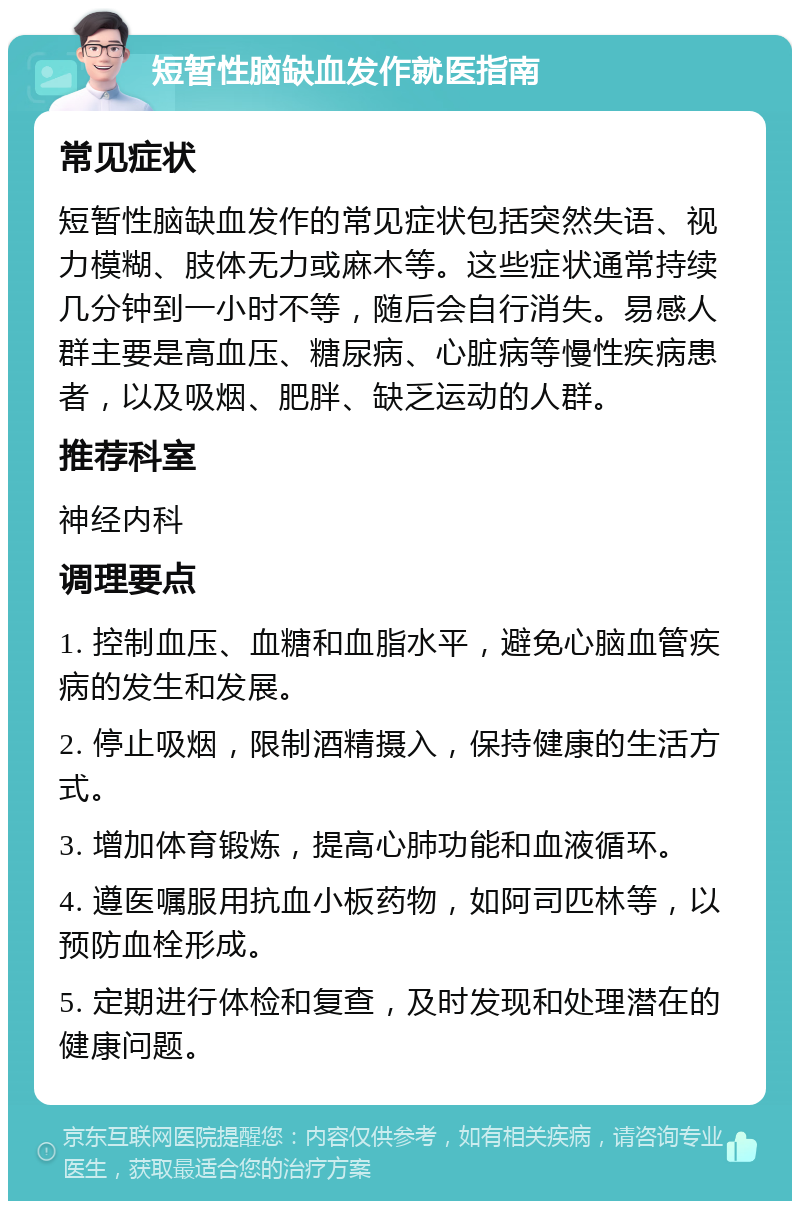 短暂性脑缺血发作就医指南 常见症状 短暂性脑缺血发作的常见症状包括突然失语、视力模糊、肢体无力或麻木等。这些症状通常持续几分钟到一小时不等，随后会自行消失。易感人群主要是高血压、糖尿病、心脏病等慢性疾病患者，以及吸烟、肥胖、缺乏运动的人群。 推荐科室 神经内科 调理要点 1. 控制血压、血糖和血脂水平，避免心脑血管疾病的发生和发展。 2. 停止吸烟，限制酒精摄入，保持健康的生活方式。 3. 增加体育锻炼，提高心肺功能和血液循环。 4. 遵医嘱服用抗血小板药物，如阿司匹林等，以预防血栓形成。 5. 定期进行体检和复查，及时发现和处理潜在的健康问题。