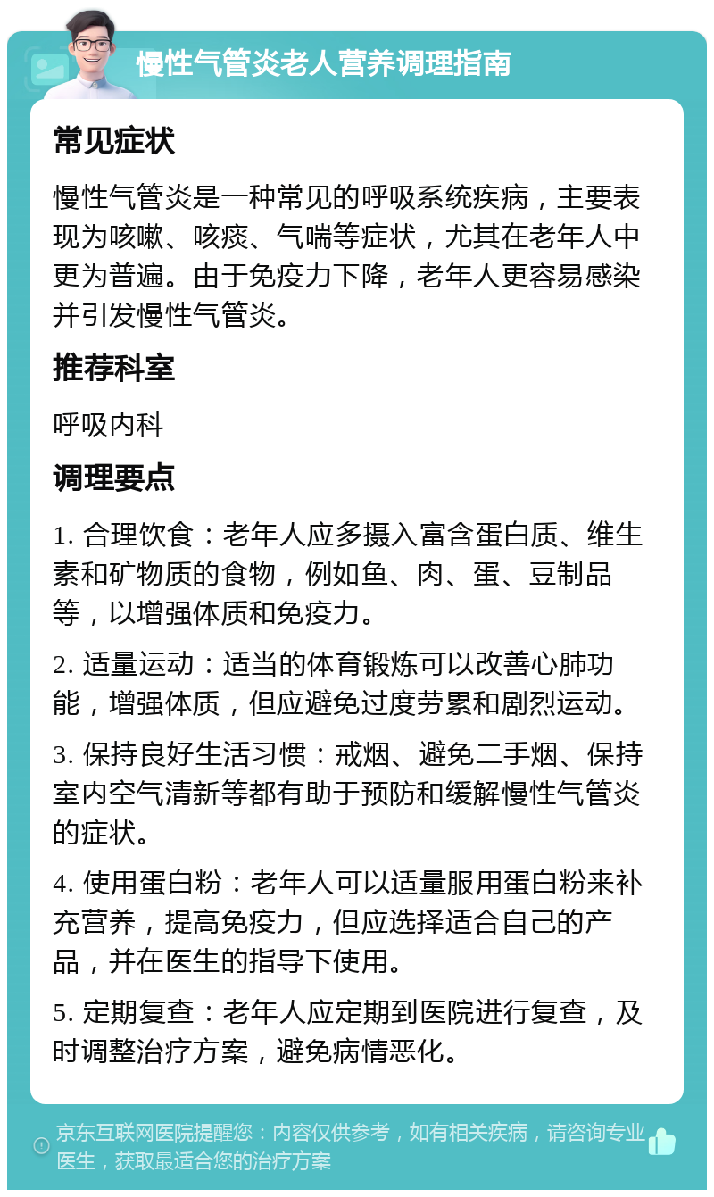 慢性气管炎老人营养调理指南 常见症状 慢性气管炎是一种常见的呼吸系统疾病，主要表现为咳嗽、咳痰、气喘等症状，尤其在老年人中更为普遍。由于免疫力下降，老年人更容易感染并引发慢性气管炎。 推荐科室 呼吸内科 调理要点 1. 合理饮食：老年人应多摄入富含蛋白质、维生素和矿物质的食物，例如鱼、肉、蛋、豆制品等，以增强体质和免疫力。 2. 适量运动：适当的体育锻炼可以改善心肺功能，增强体质，但应避免过度劳累和剧烈运动。 3. 保持良好生活习惯：戒烟、避免二手烟、保持室内空气清新等都有助于预防和缓解慢性气管炎的症状。 4. 使用蛋白粉：老年人可以适量服用蛋白粉来补充营养，提高免疫力，但应选择适合自己的产品，并在医生的指导下使用。 5. 定期复查：老年人应定期到医院进行复查，及时调整治疗方案，避免病情恶化。