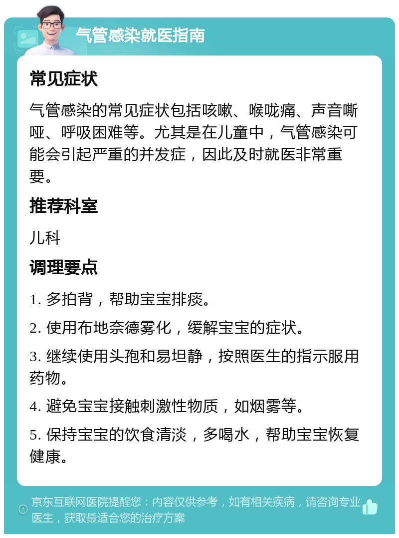 气管感染就医指南 常见症状 气管感染的常见症状包括咳嗽、喉咙痛、声音嘶哑、呼吸困难等。尤其是在儿童中，气管感染可能会引起严重的并发症，因此及时就医非常重要。 推荐科室 儿科 调理要点 1. 多拍背，帮助宝宝排痰。 2. 使用布地奈德雾化，缓解宝宝的症状。 3. 继续使用头孢和易坦静，按照医生的指示服用药物。 4. 避免宝宝接触刺激性物质，如烟雾等。 5. 保持宝宝的饮食清淡，多喝水，帮助宝宝恢复健康。