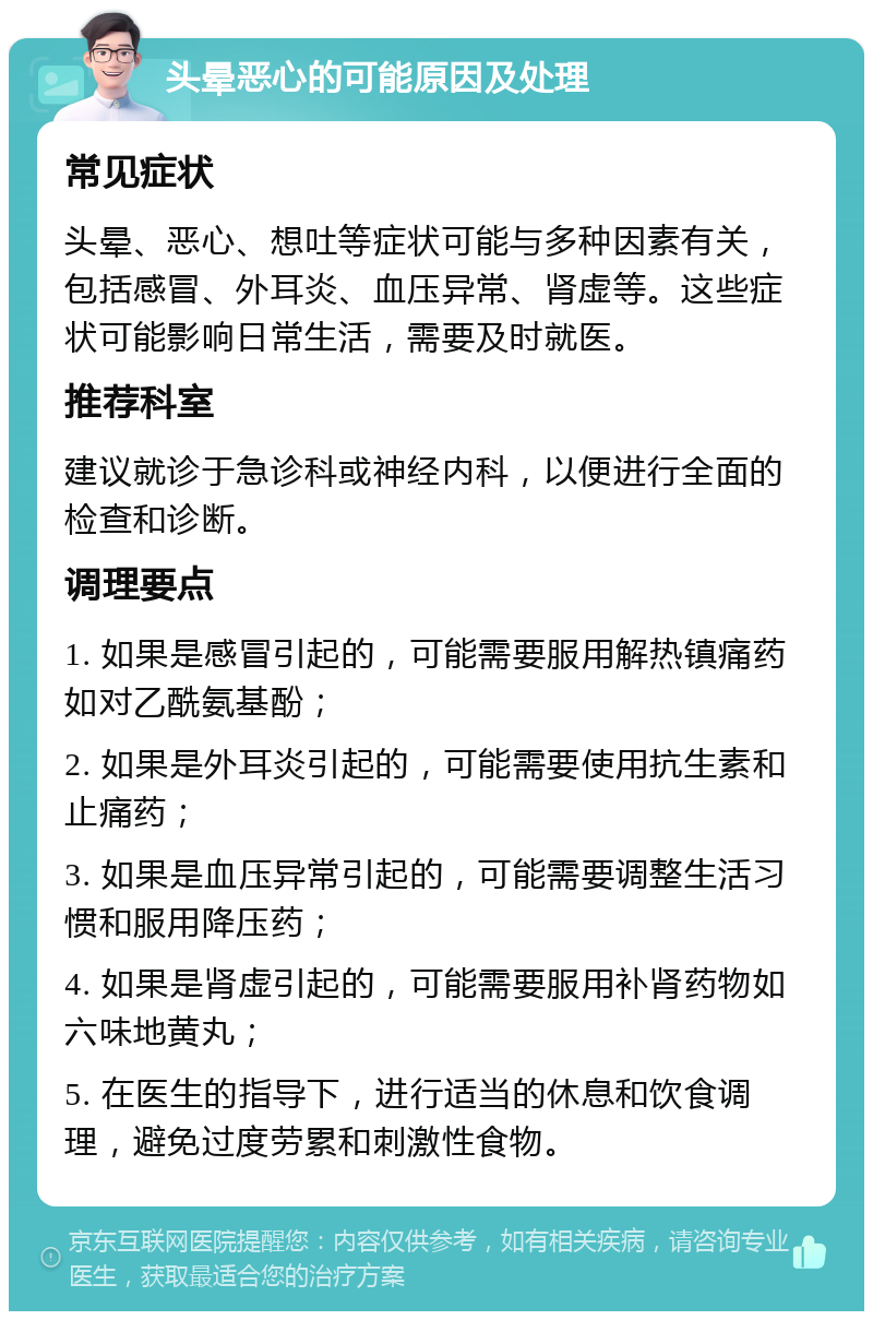 头晕恶心的可能原因及处理 常见症状 头晕、恶心、想吐等症状可能与多种因素有关，包括感冒、外耳炎、血压异常、肾虚等。这些症状可能影响日常生活，需要及时就医。 推荐科室 建议就诊于急诊科或神经内科，以便进行全面的检查和诊断。 调理要点 1. 如果是感冒引起的，可能需要服用解热镇痛药如对乙酰氨基酚； 2. 如果是外耳炎引起的，可能需要使用抗生素和止痛药； 3. 如果是血压异常引起的，可能需要调整生活习惯和服用降压药； 4. 如果是肾虚引起的，可能需要服用补肾药物如六味地黄丸； 5. 在医生的指导下，进行适当的休息和饮食调理，避免过度劳累和刺激性食物。