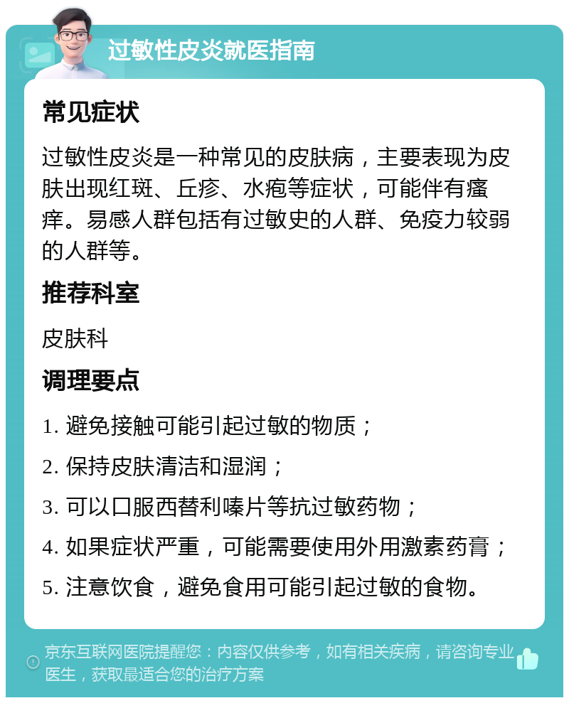 过敏性皮炎就医指南 常见症状 过敏性皮炎是一种常见的皮肤病，主要表现为皮肤出现红斑、丘疹、水疱等症状，可能伴有瘙痒。易感人群包括有过敏史的人群、免疫力较弱的人群等。 推荐科室 皮肤科 调理要点 1. 避免接触可能引起过敏的物质； 2. 保持皮肤清洁和湿润； 3. 可以口服西替利嗪片等抗过敏药物； 4. 如果症状严重，可能需要使用外用激素药膏； 5. 注意饮食，避免食用可能引起过敏的食物。