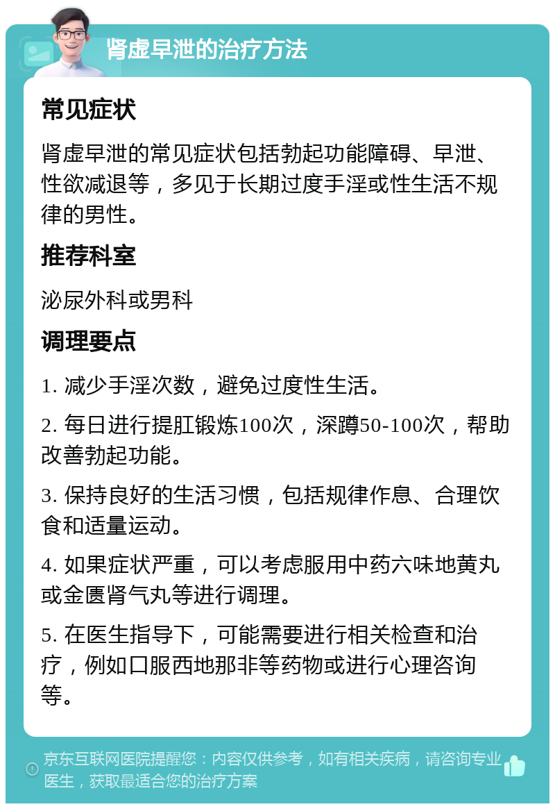 肾虚早泄的治疗方法 常见症状 肾虚早泄的常见症状包括勃起功能障碍、早泄、性欲减退等，多见于长期过度手淫或性生活不规律的男性。 推荐科室 泌尿外科或男科 调理要点 1. 减少手淫次数，避免过度性生活。 2. 每日进行提肛锻炼100次，深蹲50-100次，帮助改善勃起功能。 3. 保持良好的生活习惯，包括规律作息、合理饮食和适量运动。 4. 如果症状严重，可以考虑服用中药六味地黄丸或金匮肾气丸等进行调理。 5. 在医生指导下，可能需要进行相关检查和治疗，例如口服西地那非等药物或进行心理咨询等。