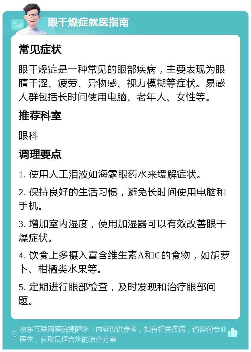 眼干燥症就医指南 常见症状 眼干燥症是一种常见的眼部疾病，主要表现为眼睛干涩、疲劳、异物感、视力模糊等症状。易感人群包括长时间使用电脑、老年人、女性等。 推荐科室 眼科 调理要点 1. 使用人工泪液如海露眼药水来缓解症状。 2. 保持良好的生活习惯，避免长时间使用电脑和手机。 3. 增加室内湿度，使用加湿器可以有效改善眼干燥症状。 4. 饮食上多摄入富含维生素A和C的食物，如胡萝卜、柑橘类水果等。 5. 定期进行眼部检查，及时发现和治疗眼部问题。