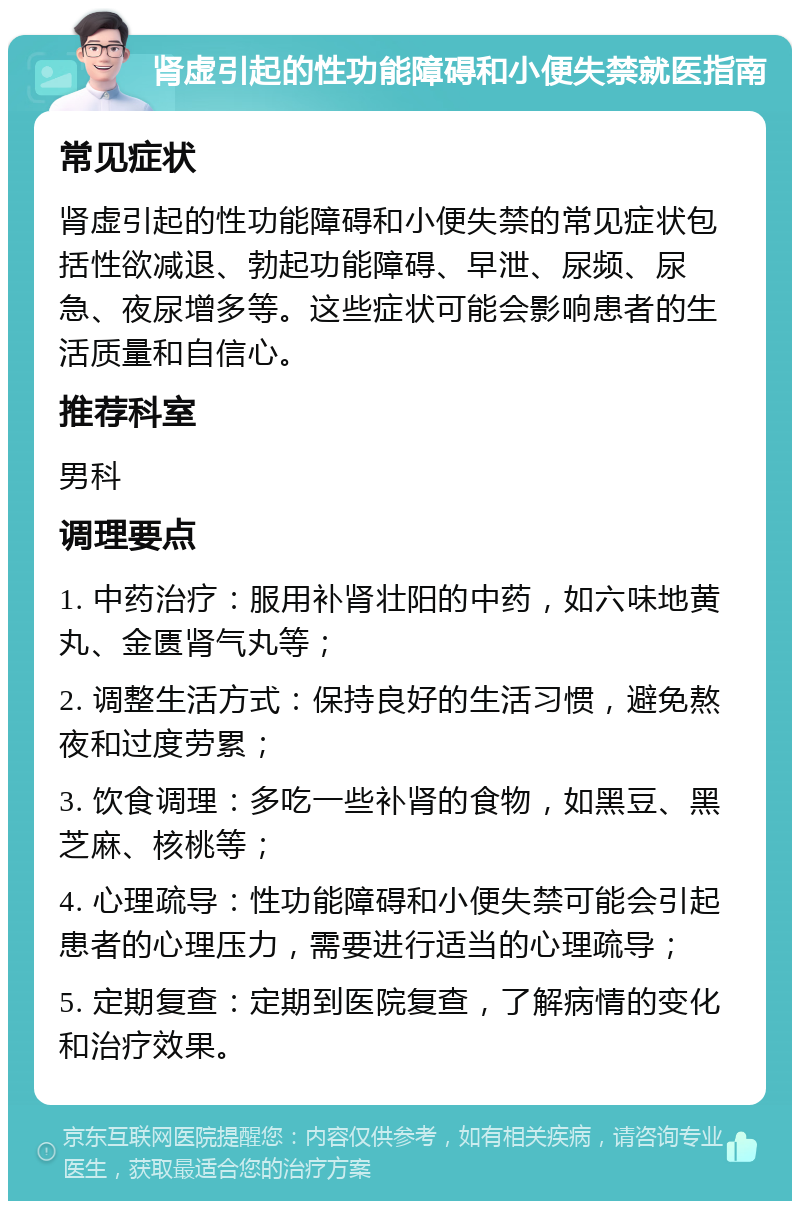 肾虚引起的性功能障碍和小便失禁就医指南 常见症状 肾虚引起的性功能障碍和小便失禁的常见症状包括性欲减退、勃起功能障碍、早泄、尿频、尿急、夜尿增多等。这些症状可能会影响患者的生活质量和自信心。 推荐科室 男科 调理要点 1. 中药治疗：服用补肾壮阳的中药，如六味地黄丸、金匮肾气丸等； 2. 调整生活方式：保持良好的生活习惯，避免熬夜和过度劳累； 3. 饮食调理：多吃一些补肾的食物，如黑豆、黑芝麻、核桃等； 4. 心理疏导：性功能障碍和小便失禁可能会引起患者的心理压力，需要进行适当的心理疏导； 5. 定期复查：定期到医院复查，了解病情的变化和治疗效果。