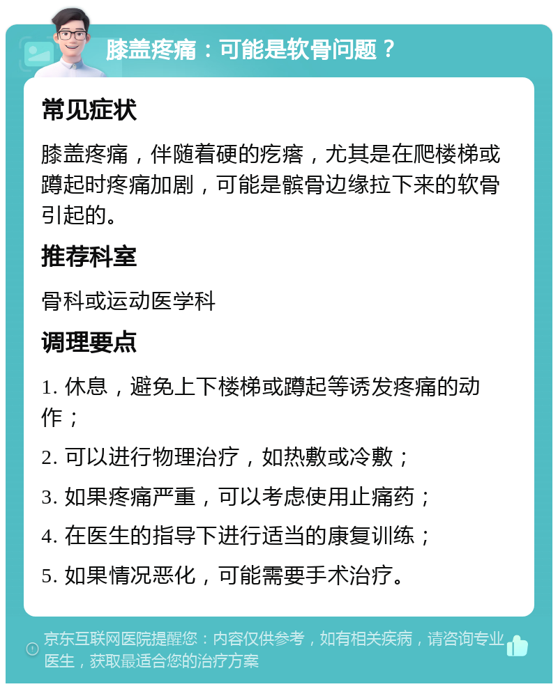 膝盖疼痛：可能是软骨问题？ 常见症状 膝盖疼痛，伴随着硬的疙瘩，尤其是在爬楼梯或蹲起时疼痛加剧，可能是髌骨边缘拉下来的软骨引起的。 推荐科室 骨科或运动医学科 调理要点 1. 休息，避免上下楼梯或蹲起等诱发疼痛的动作； 2. 可以进行物理治疗，如热敷或冷敷； 3. 如果疼痛严重，可以考虑使用止痛药； 4. 在医生的指导下进行适当的康复训练； 5. 如果情况恶化，可能需要手术治疗。