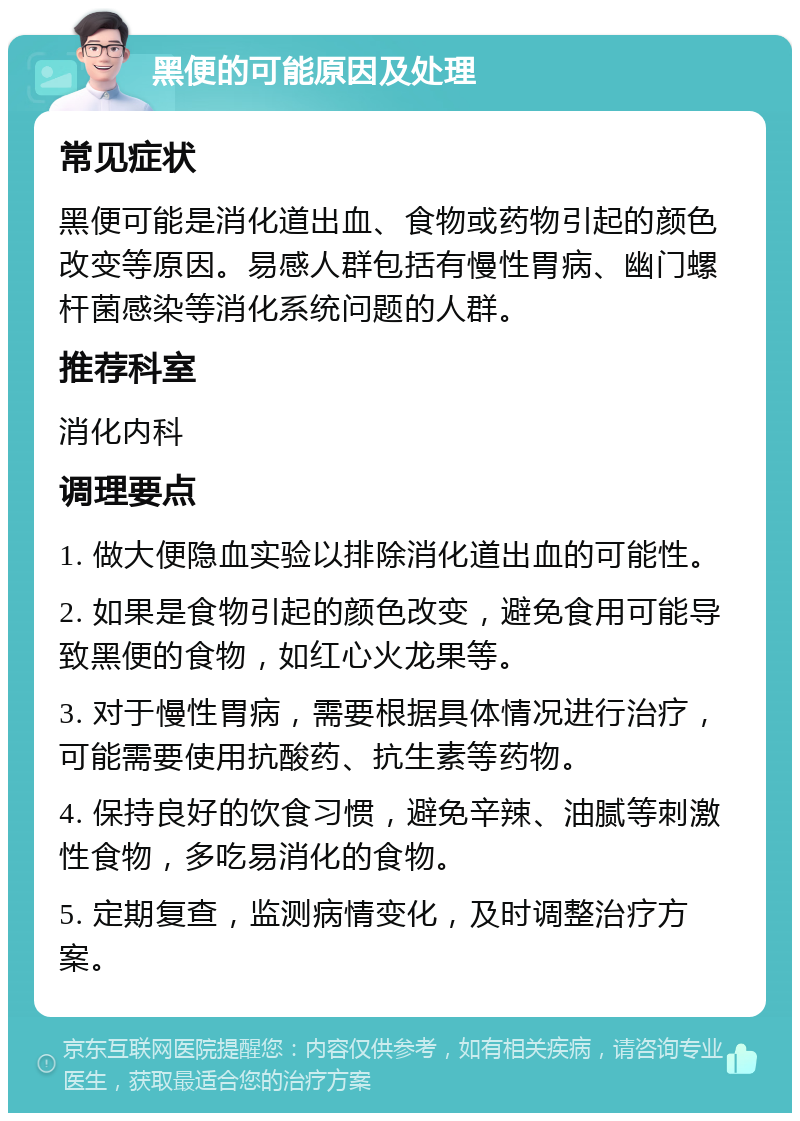 黑便的可能原因及处理 常见症状 黑便可能是消化道出血、食物或药物引起的颜色改变等原因。易感人群包括有慢性胃病、幽门螺杆菌感染等消化系统问题的人群。 推荐科室 消化内科 调理要点 1. 做大便隐血实验以排除消化道出血的可能性。 2. 如果是食物引起的颜色改变，避免食用可能导致黑便的食物，如红心火龙果等。 3. 对于慢性胃病，需要根据具体情况进行治疗，可能需要使用抗酸药、抗生素等药物。 4. 保持良好的饮食习惯，避免辛辣、油腻等刺激性食物，多吃易消化的食物。 5. 定期复查，监测病情变化，及时调整治疗方案。