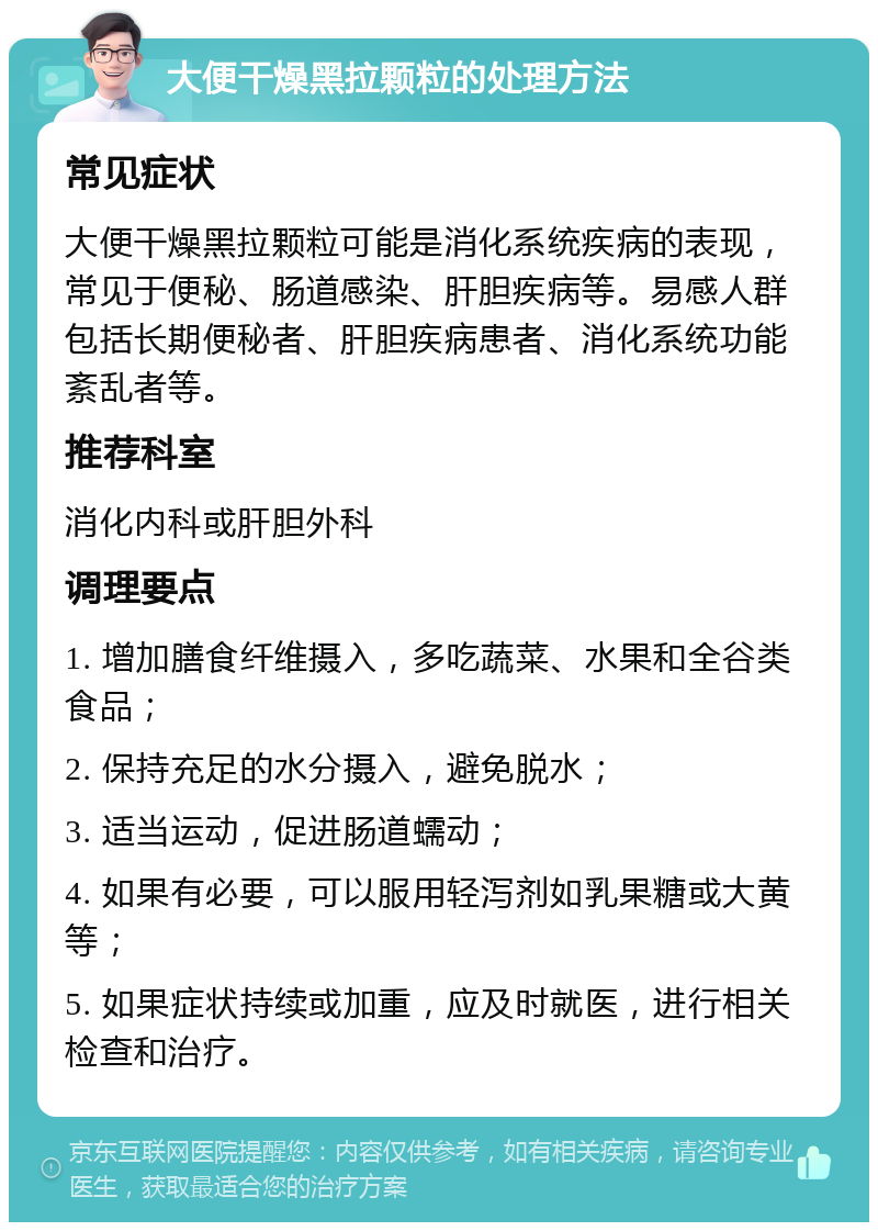 大便干燥黑拉颗粒的处理方法 常见症状 大便干燥黑拉颗粒可能是消化系统疾病的表现，常见于便秘、肠道感染、肝胆疾病等。易感人群包括长期便秘者、肝胆疾病患者、消化系统功能紊乱者等。 推荐科室 消化内科或肝胆外科 调理要点 1. 增加膳食纤维摄入，多吃蔬菜、水果和全谷类食品； 2. 保持充足的水分摄入，避免脱水； 3. 适当运动，促进肠道蠕动； 4. 如果有必要，可以服用轻泻剂如乳果糖或大黄等； 5. 如果症状持续或加重，应及时就医，进行相关检查和治疗。