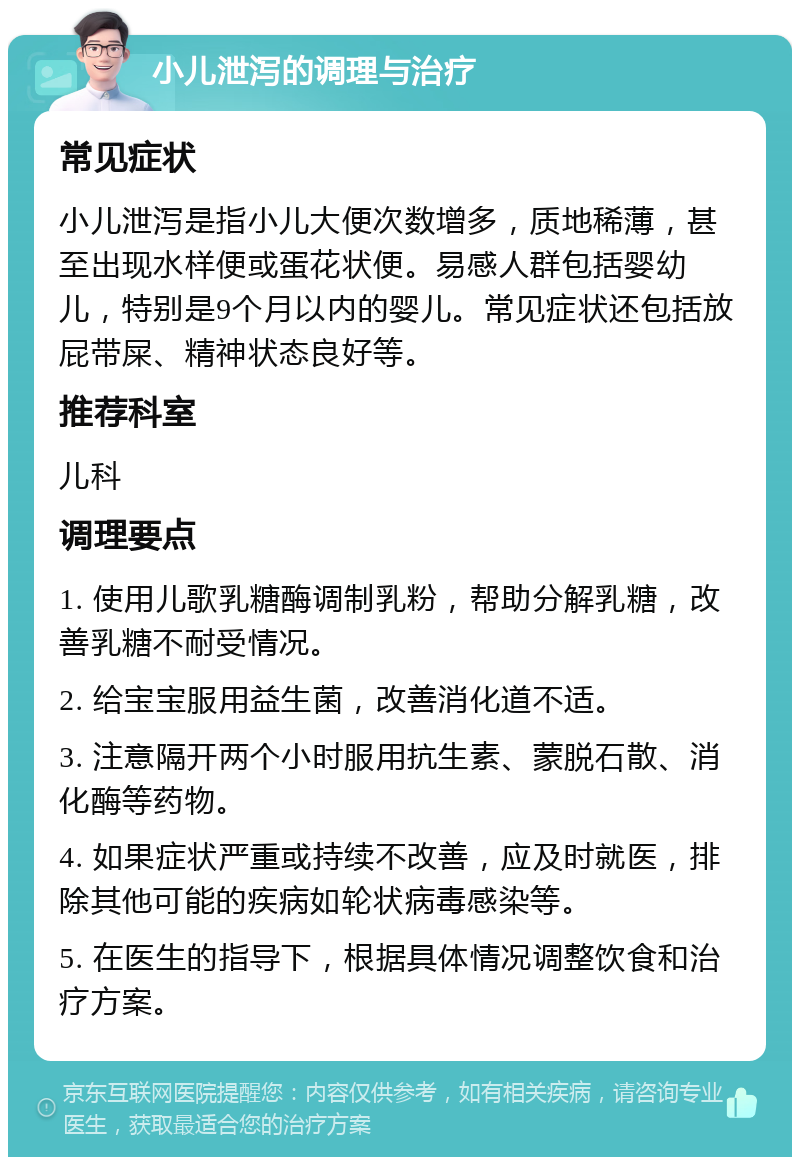 小儿泄泻的调理与治疗 常见症状 小儿泄泻是指小儿大便次数增多，质地稀薄，甚至出现水样便或蛋花状便。易感人群包括婴幼儿，特别是9个月以内的婴儿。常见症状还包括放屁带屎、精神状态良好等。 推荐科室 儿科 调理要点 1. 使用儿歌乳糖酶调制乳粉，帮助分解乳糖，改善乳糖不耐受情况。 2. 给宝宝服用益生菌，改善消化道不适。 3. 注意隔开两个小时服用抗生素、蒙脱石散、消化酶等药物。 4. 如果症状严重或持续不改善，应及时就医，排除其他可能的疾病如轮状病毒感染等。 5. 在医生的指导下，根据具体情况调整饮食和治疗方案。