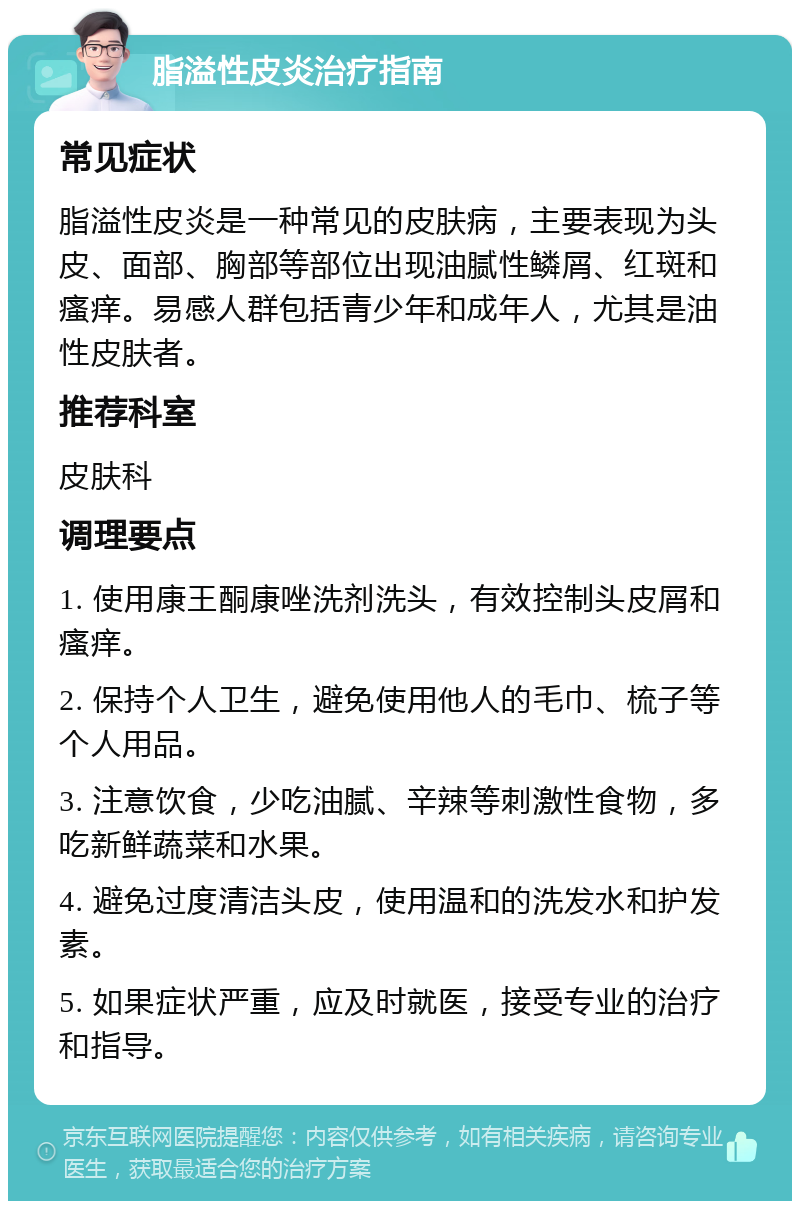 脂溢性皮炎治疗指南 常见症状 脂溢性皮炎是一种常见的皮肤病，主要表现为头皮、面部、胸部等部位出现油腻性鳞屑、红斑和瘙痒。易感人群包括青少年和成年人，尤其是油性皮肤者。 推荐科室 皮肤科 调理要点 1. 使用康王酮康唑洗剂洗头，有效控制头皮屑和瘙痒。 2. 保持个人卫生，避免使用他人的毛巾、梳子等个人用品。 3. 注意饮食，少吃油腻、辛辣等刺激性食物，多吃新鲜蔬菜和水果。 4. 避免过度清洁头皮，使用温和的洗发水和护发素。 5. 如果症状严重，应及时就医，接受专业的治疗和指导。