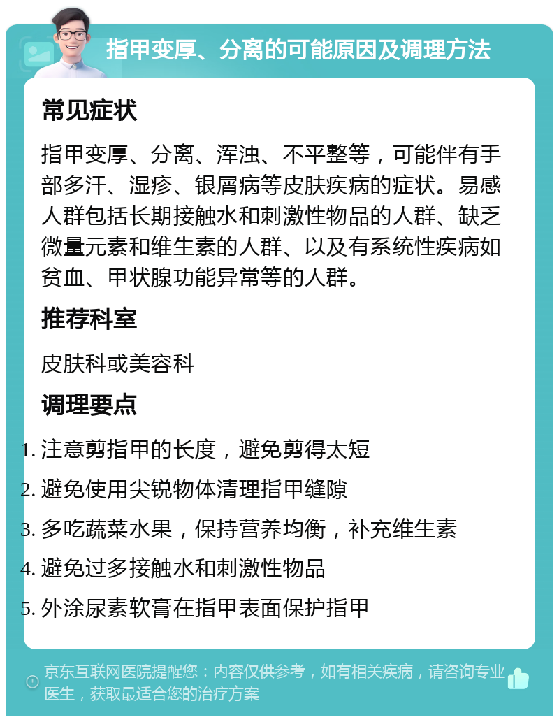 指甲变厚、分离的可能原因及调理方法 常见症状 指甲变厚、分离、浑浊、不平整等，可能伴有手部多汗、湿疹、银屑病等皮肤疾病的症状。易感人群包括长期接触水和刺激性物品的人群、缺乏微量元素和维生素的人群、以及有系统性疾病如贫血、甲状腺功能异常等的人群。 推荐科室 皮肤科或美容科 调理要点 注意剪指甲的长度，避免剪得太短 避免使用尖锐物体清理指甲缝隙 多吃蔬菜水果，保持营养均衡，补充维生素 避免过多接触水和刺激性物品 外涂尿素软膏在指甲表面保护指甲