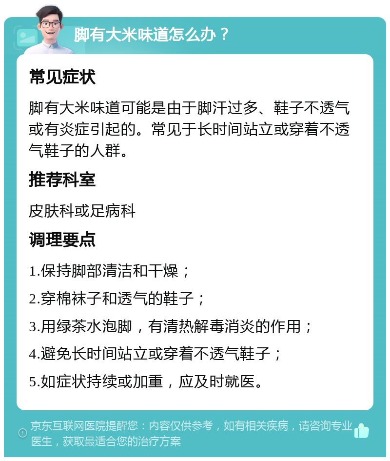 脚有大米味道怎么办？ 常见症状 脚有大米味道可能是由于脚汗过多、鞋子不透气或有炎症引起的。常见于长时间站立或穿着不透气鞋子的人群。 推荐科室 皮肤科或足病科 调理要点 1.保持脚部清洁和干燥； 2.穿棉袜子和透气的鞋子； 3.用绿茶水泡脚，有清热解毒消炎的作用； 4.避免长时间站立或穿着不透气鞋子； 5.如症状持续或加重，应及时就医。