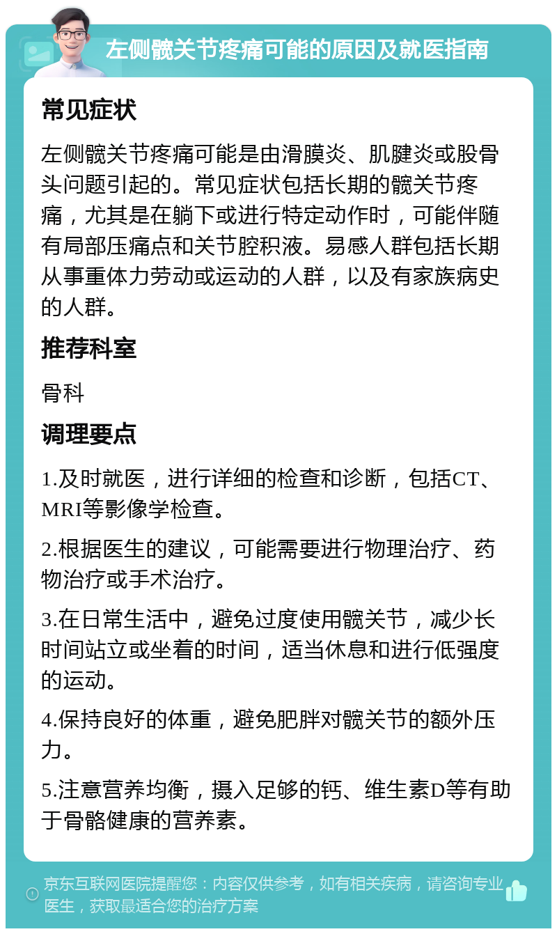 左侧髋关节疼痛可能的原因及就医指南 常见症状 左侧髋关节疼痛可能是由滑膜炎、肌腱炎或股骨头问题引起的。常见症状包括长期的髋关节疼痛，尤其是在躺下或进行特定动作时，可能伴随有局部压痛点和关节腔积液。易感人群包括长期从事重体力劳动或运动的人群，以及有家族病史的人群。 推荐科室 骨科 调理要点 1.及时就医，进行详细的检查和诊断，包括CT、MRI等影像学检查。 2.根据医生的建议，可能需要进行物理治疗、药物治疗或手术治疗。 3.在日常生活中，避免过度使用髋关节，减少长时间站立或坐着的时间，适当休息和进行低强度的运动。 4.保持良好的体重，避免肥胖对髋关节的额外压力。 5.注意营养均衡，摄入足够的钙、维生素D等有助于骨骼健康的营养素。