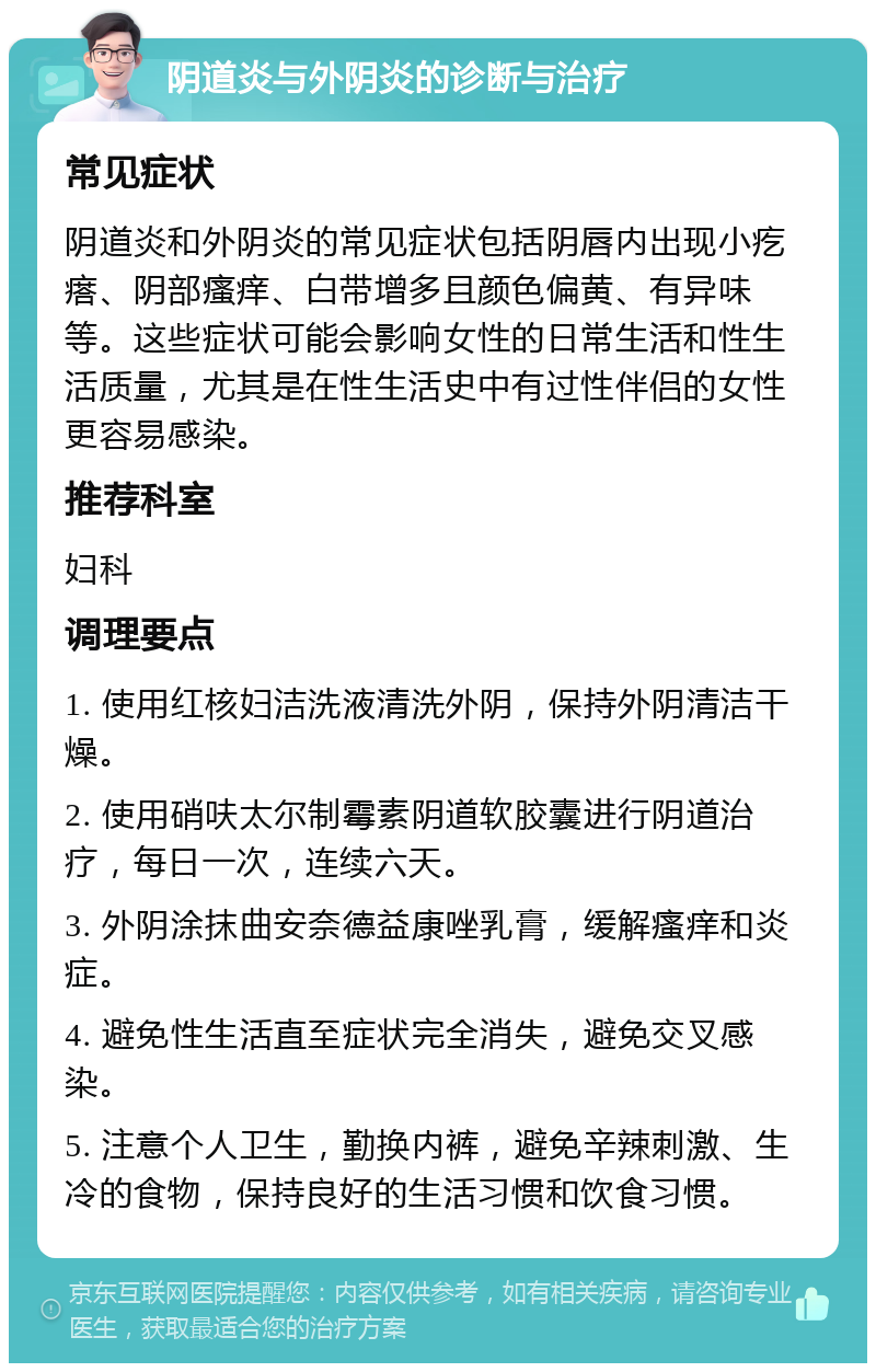 阴道炎与外阴炎的诊断与治疗 常见症状 阴道炎和外阴炎的常见症状包括阴唇内出现小疙瘩、阴部瘙痒、白带增多且颜色偏黄、有异味等。这些症状可能会影响女性的日常生活和性生活质量，尤其是在性生活史中有过性伴侣的女性更容易感染。 推荐科室 妇科 调理要点 1. 使用红核妇洁洗液清洗外阴，保持外阴清洁干燥。 2. 使用硝呋太尔制霉素阴道软胶囊进行阴道治疗，每日一次，连续六天。 3. 外阴涂抹曲安奈德益康唑乳膏，缓解瘙痒和炎症。 4. 避免性生活直至症状完全消失，避免交叉感染。 5. 注意个人卫生，勤换内裤，避免辛辣刺激、生冷的食物，保持良好的生活习惯和饮食习惯。