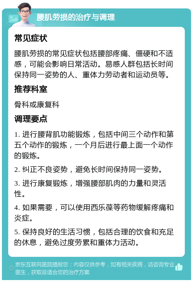 腰肌劳损的治疗与调理 常见症状 腰肌劳损的常见症状包括腰部疼痛、僵硬和不适感，可能会影响日常活动。易感人群包括长时间保持同一姿势的人、重体力劳动者和运动员等。 推荐科室 骨科或康复科 调理要点 1. 进行腰背肌功能锻炼，包括中间三个动作和第五个动作的锻炼，一个月后进行最上面一个动作的锻炼。 2. 纠正不良姿势，避免长时间保持同一姿势。 3. 进行康复锻炼，增强腰部肌肉的力量和灵活性。 4. 如果需要，可以使用西乐葆等药物缓解疼痛和炎症。 5. 保持良好的生活习惯，包括合理的饮食和充足的休息，避免过度劳累和重体力活动。