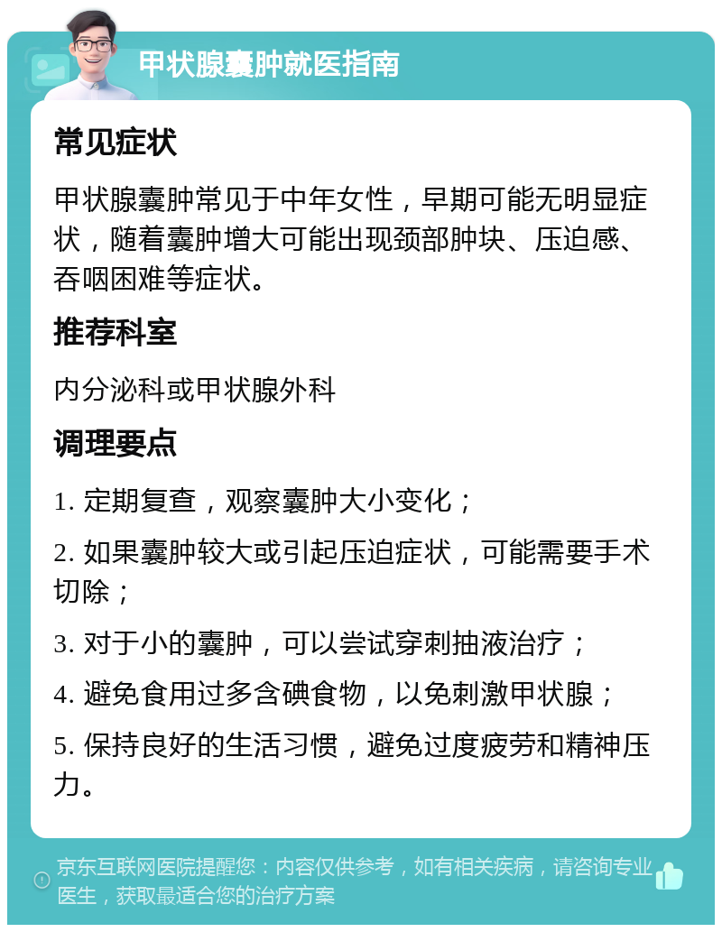 甲状腺囊肿就医指南 常见症状 甲状腺囊肿常见于中年女性，早期可能无明显症状，随着囊肿增大可能出现颈部肿块、压迫感、吞咽困难等症状。 推荐科室 内分泌科或甲状腺外科 调理要点 1. 定期复查，观察囊肿大小变化； 2. 如果囊肿较大或引起压迫症状，可能需要手术切除； 3. 对于小的囊肿，可以尝试穿刺抽液治疗； 4. 避免食用过多含碘食物，以免刺激甲状腺； 5. 保持良好的生活习惯，避免过度疲劳和精神压力。