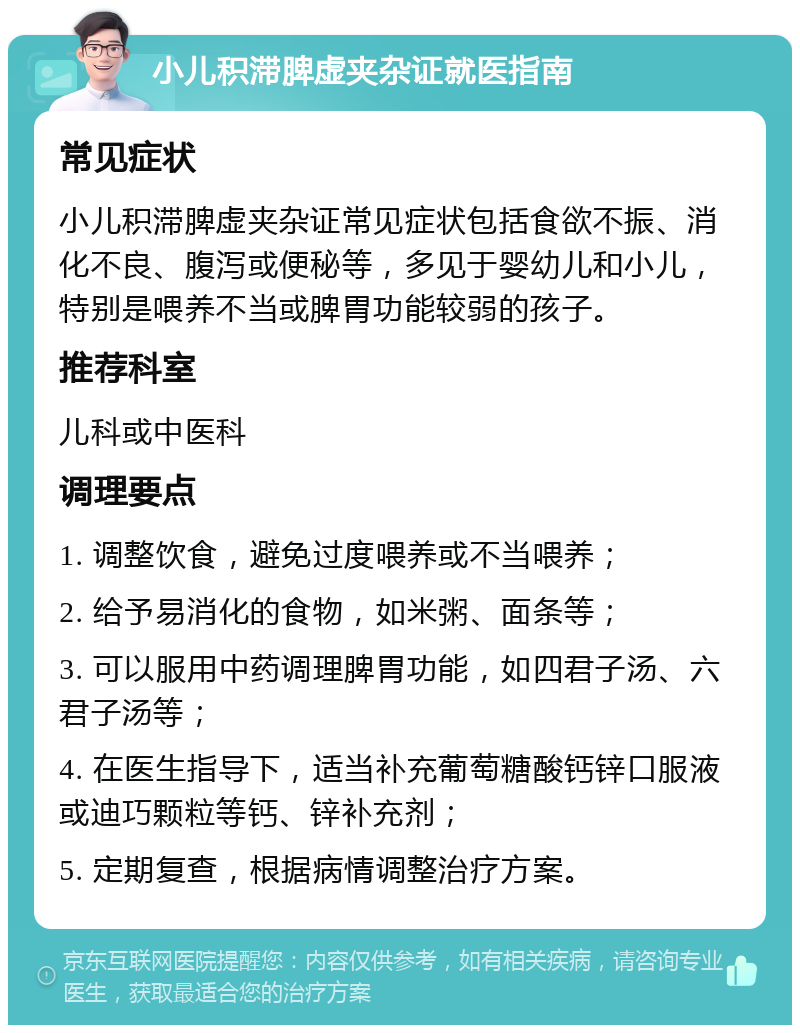 小儿积滞脾虚夹杂证就医指南 常见症状 小儿积滞脾虚夹杂证常见症状包括食欲不振、消化不良、腹泻或便秘等，多见于婴幼儿和小儿，特别是喂养不当或脾胃功能较弱的孩子。 推荐科室 儿科或中医科 调理要点 1. 调整饮食，避免过度喂养或不当喂养； 2. 给予易消化的食物，如米粥、面条等； 3. 可以服用中药调理脾胃功能，如四君子汤、六君子汤等； 4. 在医生指导下，适当补充葡萄糖酸钙锌口服液或迪巧颗粒等钙、锌补充剂； 5. 定期复查，根据病情调整治疗方案。