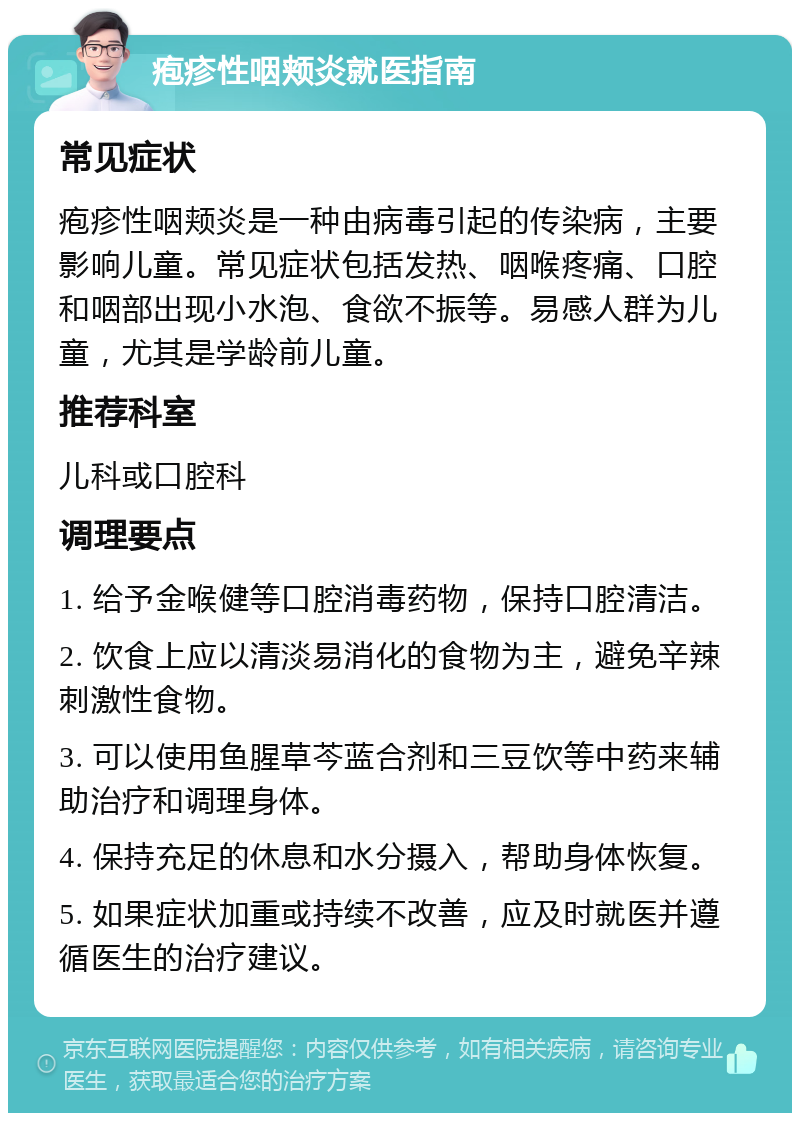 疱疹性咽颊炎就医指南 常见症状 疱疹性咽颊炎是一种由病毒引起的传染病，主要影响儿童。常见症状包括发热、咽喉疼痛、口腔和咽部出现小水泡、食欲不振等。易感人群为儿童，尤其是学龄前儿童。 推荐科室 儿科或口腔科 调理要点 1. 给予金喉健等口腔消毒药物，保持口腔清洁。 2. 饮食上应以清淡易消化的食物为主，避免辛辣刺激性食物。 3. 可以使用鱼腥草芩蓝合剂和三豆饮等中药来辅助治疗和调理身体。 4. 保持充足的休息和水分摄入，帮助身体恢复。 5. 如果症状加重或持续不改善，应及时就医并遵循医生的治疗建议。