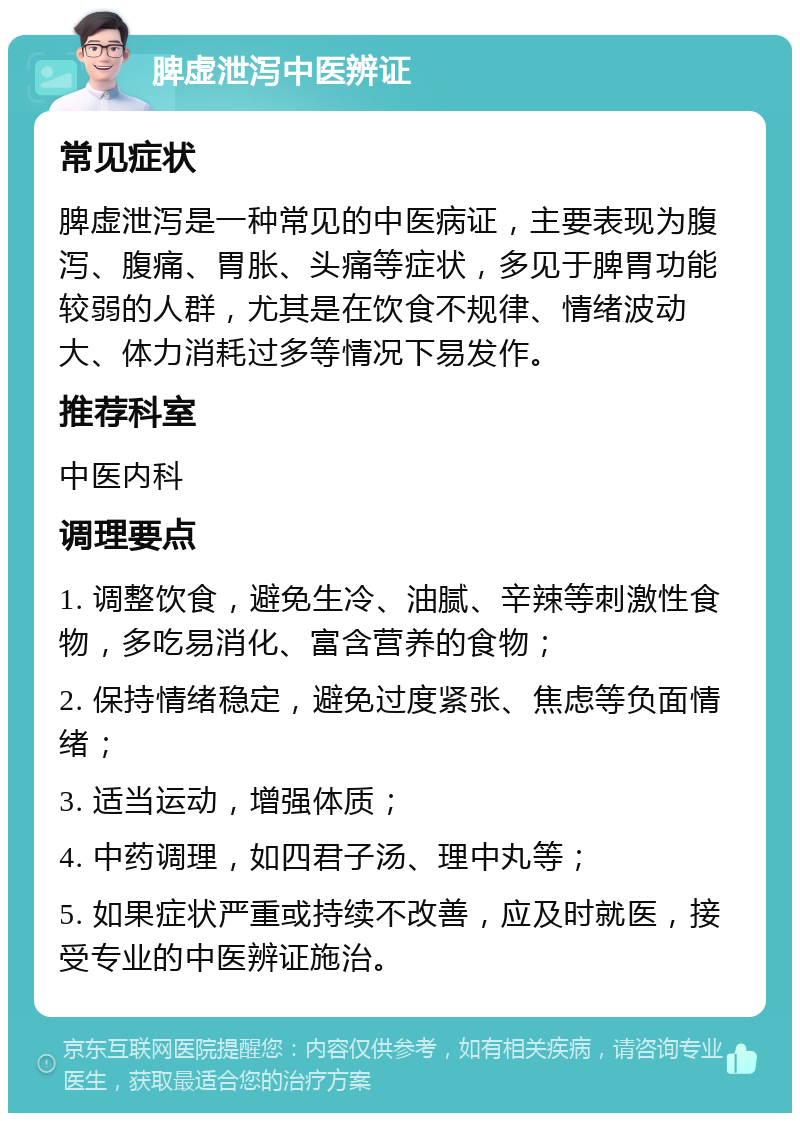 脾虚泄泻中医辨证 常见症状 脾虚泄泻是一种常见的中医病证，主要表现为腹泻、腹痛、胃胀、头痛等症状，多见于脾胃功能较弱的人群，尤其是在饮食不规律、情绪波动大、体力消耗过多等情况下易发作。 推荐科室 中医内科 调理要点 1. 调整饮食，避免生冷、油腻、辛辣等刺激性食物，多吃易消化、富含营养的食物； 2. 保持情绪稳定，避免过度紧张、焦虑等负面情绪； 3. 适当运动，增强体质； 4. 中药调理，如四君子汤、理中丸等； 5. 如果症状严重或持续不改善，应及时就医，接受专业的中医辨证施治。