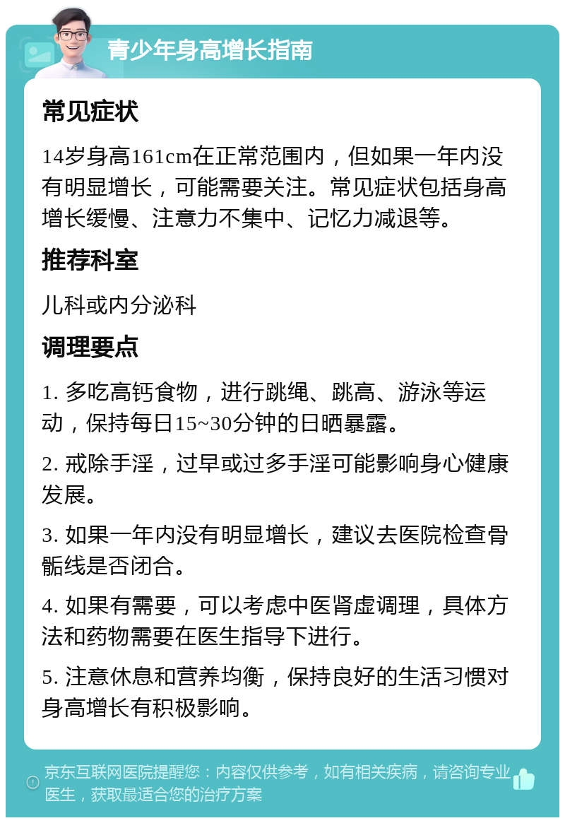 青少年身高增长指南 常见症状 14岁身高161cm在正常范围内，但如果一年内没有明显增长，可能需要关注。常见症状包括身高增长缓慢、注意力不集中、记忆力减退等。 推荐科室 儿科或内分泌科 调理要点 1. 多吃高钙食物，进行跳绳、跳高、游泳等运动，保持每日15~30分钟的日晒暴露。 2. 戒除手淫，过早或过多手淫可能影响身心健康发展。 3. 如果一年内没有明显增长，建议去医院检查骨骺线是否闭合。 4. 如果有需要，可以考虑中医肾虚调理，具体方法和药物需要在医生指导下进行。 5. 注意休息和营养均衡，保持良好的生活习惯对身高增长有积极影响。