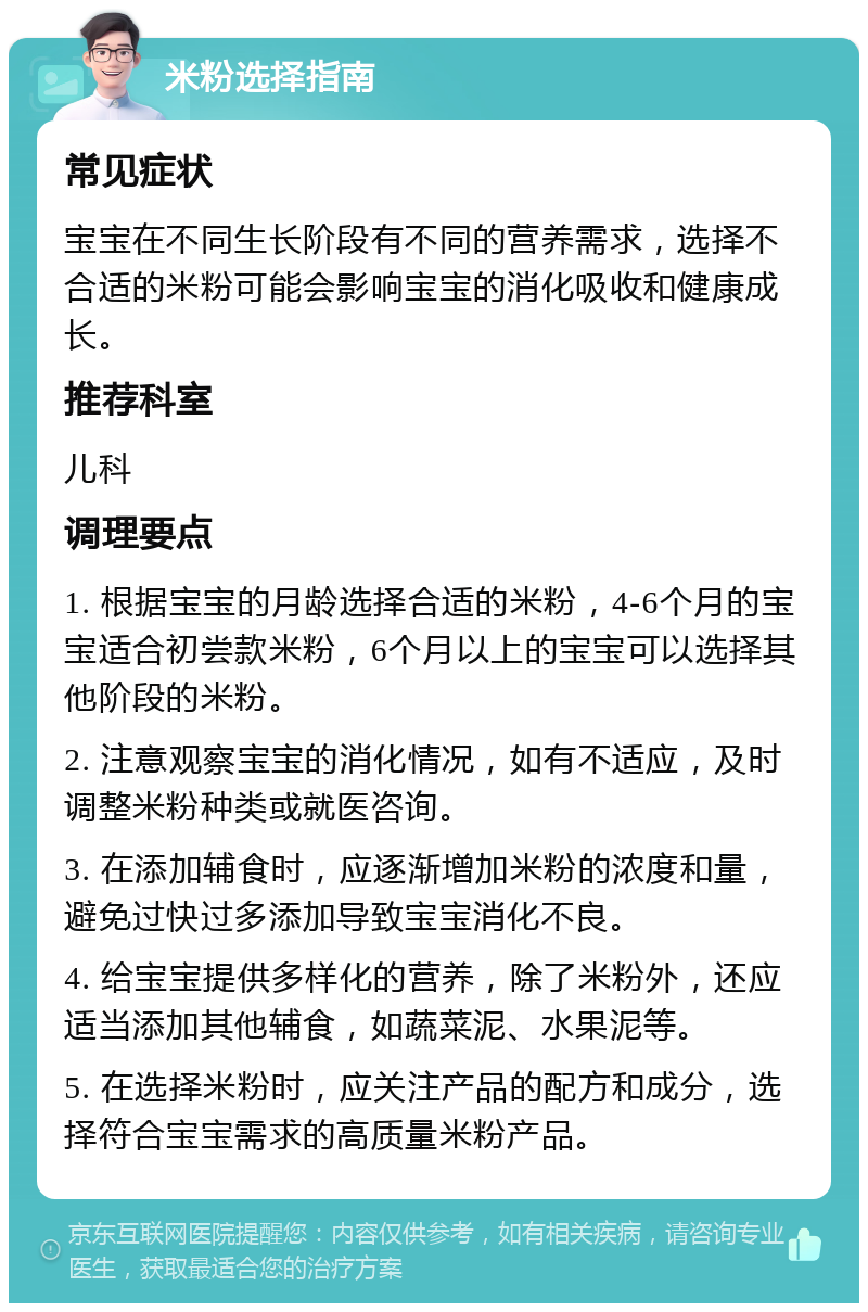 米粉选择指南 常见症状 宝宝在不同生长阶段有不同的营养需求，选择不合适的米粉可能会影响宝宝的消化吸收和健康成长。 推荐科室 儿科 调理要点 1. 根据宝宝的月龄选择合适的米粉，4-6个月的宝宝适合初尝款米粉，6个月以上的宝宝可以选择其他阶段的米粉。 2. 注意观察宝宝的消化情况，如有不适应，及时调整米粉种类或就医咨询。 3. 在添加辅食时，应逐渐增加米粉的浓度和量，避免过快过多添加导致宝宝消化不良。 4. 给宝宝提供多样化的营养，除了米粉外，还应适当添加其他辅食，如蔬菜泥、水果泥等。 5. 在选择米粉时，应关注产品的配方和成分，选择符合宝宝需求的高质量米粉产品。