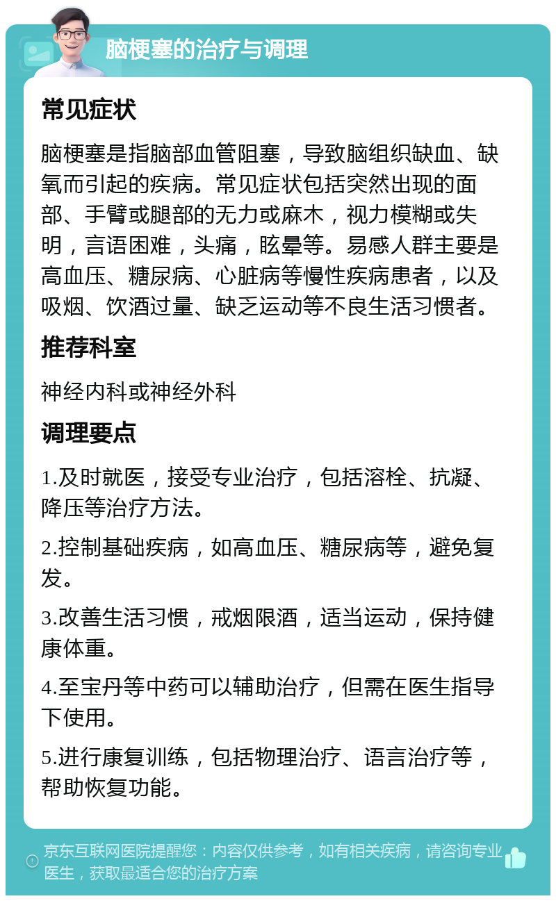 脑梗塞的治疗与调理 常见症状 脑梗塞是指脑部血管阻塞，导致脑组织缺血、缺氧而引起的疾病。常见症状包括突然出现的面部、手臂或腿部的无力或麻木，视力模糊或失明，言语困难，头痛，眩晕等。易感人群主要是高血压、糖尿病、心脏病等慢性疾病患者，以及吸烟、饮酒过量、缺乏运动等不良生活习惯者。 推荐科室 神经内科或神经外科 调理要点 1.及时就医，接受专业治疗，包括溶栓、抗凝、降压等治疗方法。 2.控制基础疾病，如高血压、糖尿病等，避免复发。 3.改善生活习惯，戒烟限酒，适当运动，保持健康体重。 4.至宝丹等中药可以辅助治疗，但需在医生指导下使用。 5.进行康复训练，包括物理治疗、语言治疗等，帮助恢复功能。