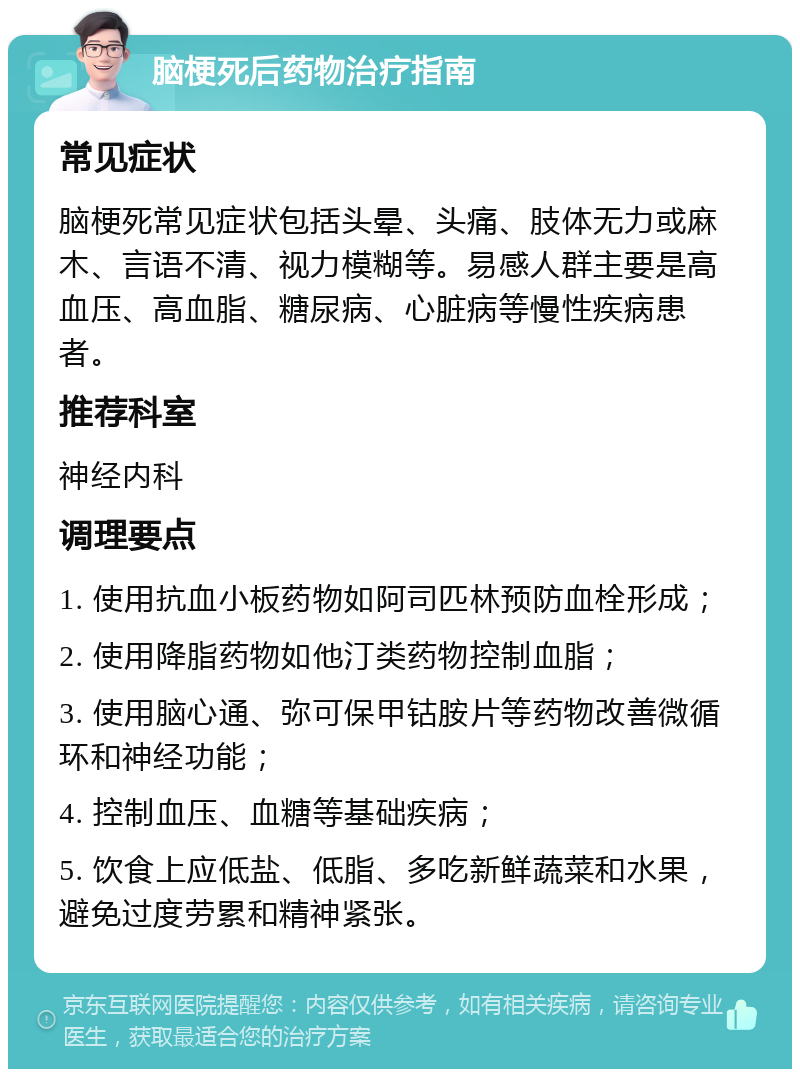 脑梗死后药物治疗指南 常见症状 脑梗死常见症状包括头晕、头痛、肢体无力或麻木、言语不清、视力模糊等。易感人群主要是高血压、高血脂、糖尿病、心脏病等慢性疾病患者。 推荐科室 神经内科 调理要点 1. 使用抗血小板药物如阿司匹林预防血栓形成； 2. 使用降脂药物如他汀类药物控制血脂； 3. 使用脑心通、弥可保甲钴胺片等药物改善微循环和神经功能； 4. 控制血压、血糖等基础疾病； 5. 饮食上应低盐、低脂、多吃新鲜蔬菜和水果，避免过度劳累和精神紧张。