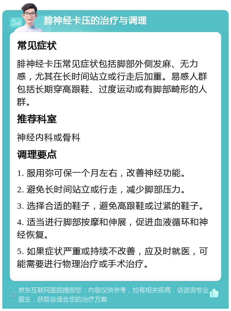 腓神经卡压的治疗与调理 常见症状 腓神经卡压常见症状包括脚部外侧发麻、无力感，尤其在长时间站立或行走后加重。易感人群包括长期穿高跟鞋、过度运动或有脚部畸形的人群。 推荐科室 神经内科或骨科 调理要点 1. 服用弥可保一个月左右，改善神经功能。 2. 避免长时间站立或行走，减少脚部压力。 3. 选择合适的鞋子，避免高跟鞋或过紧的鞋子。 4. 适当进行脚部按摩和伸展，促进血液循环和神经恢复。 5. 如果症状严重或持续不改善，应及时就医，可能需要进行物理治疗或手术治疗。