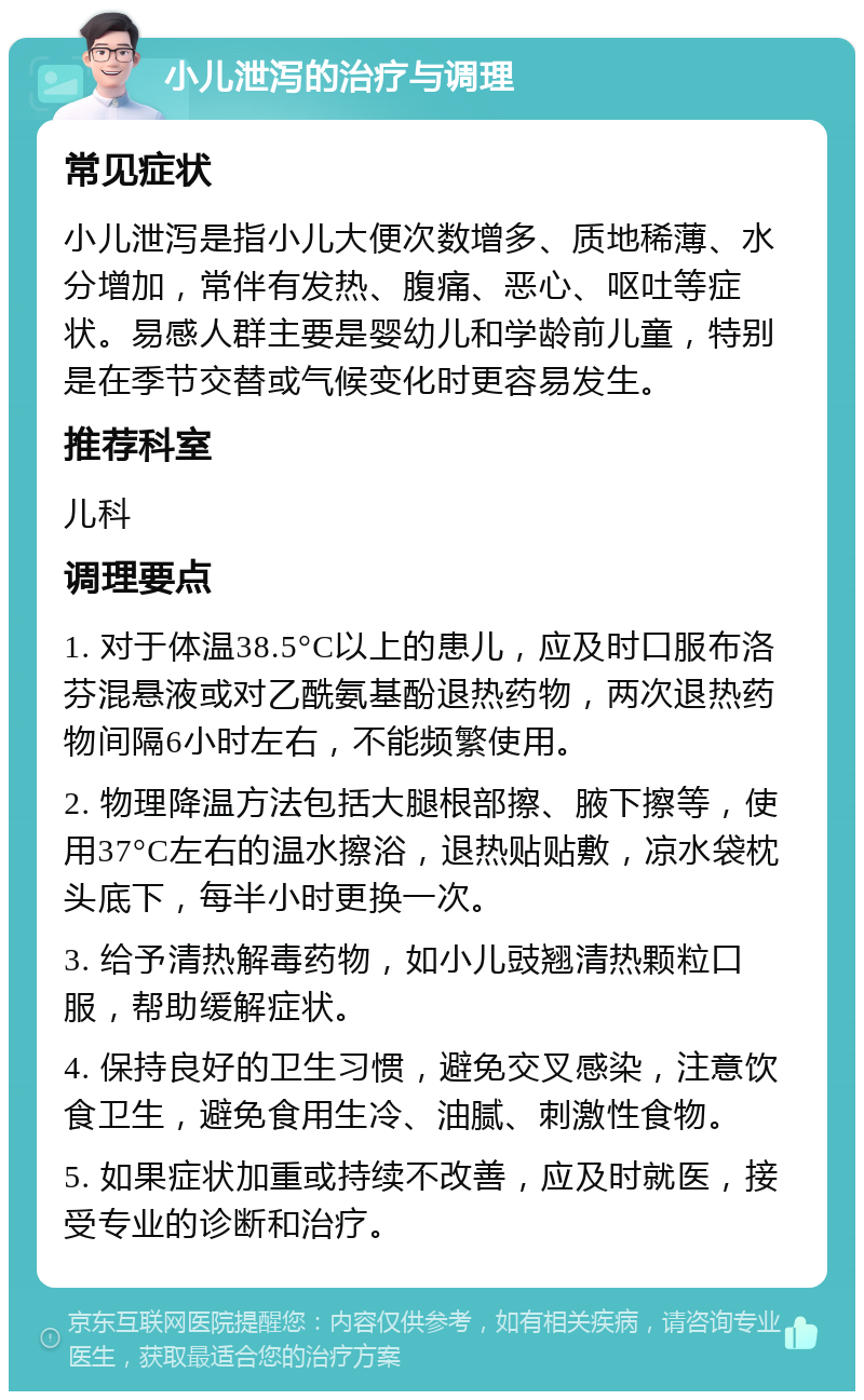 小儿泄泻的治疗与调理 常见症状 小儿泄泻是指小儿大便次数增多、质地稀薄、水分增加，常伴有发热、腹痛、恶心、呕吐等症状。易感人群主要是婴幼儿和学龄前儿童，特别是在季节交替或气候变化时更容易发生。 推荐科室 儿科 调理要点 1. 对于体温38.5°C以上的患儿，应及时口服布洛芬混悬液或对乙酰氨基酚退热药物，两次退热药物间隔6小时左右，不能频繁使用。 2. 物理降温方法包括大腿根部擦、腋下擦等，使用37°C左右的温水擦浴，退热贴贴敷，凉水袋枕头底下，每半小时更换一次。 3. 给予清热解毒药物，如小儿豉翘清热颗粒口服，帮助缓解症状。 4. 保持良好的卫生习惯，避免交叉感染，注意饮食卫生，避免食用生冷、油腻、刺激性食物。 5. 如果症状加重或持续不改善，应及时就医，接受专业的诊断和治疗。