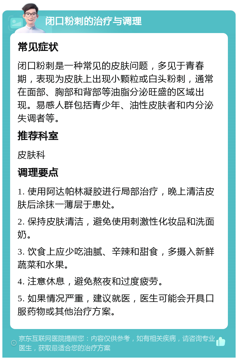 闭口粉刺的治疗与调理 常见症状 闭口粉刺是一种常见的皮肤问题，多见于青春期，表现为皮肤上出现小颗粒或白头粉刺，通常在面部、胸部和背部等油脂分泌旺盛的区域出现。易感人群包括青少年、油性皮肤者和内分泌失调者等。 推荐科室 皮肤科 调理要点 1. 使用阿达帕林凝胶进行局部治疗，晚上清洁皮肤后涂抹一薄层于患处。 2. 保持皮肤清洁，避免使用刺激性化妆品和洗面奶。 3. 饮食上应少吃油腻、辛辣和甜食，多摄入新鲜蔬菜和水果。 4. 注意休息，避免熬夜和过度疲劳。 5. 如果情况严重，建议就医，医生可能会开具口服药物或其他治疗方案。